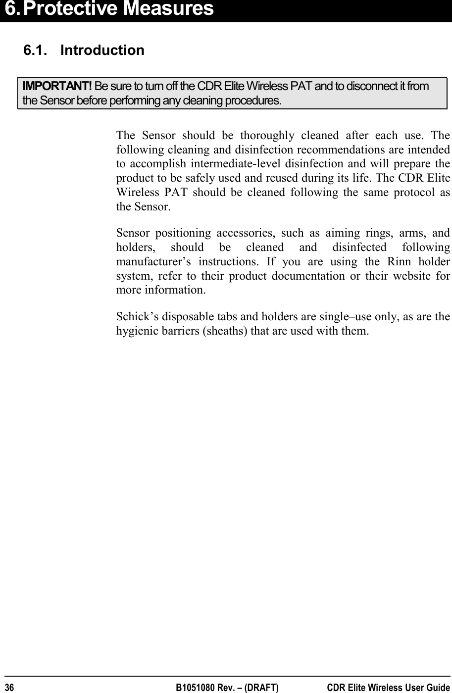  36  B1051080 Rev. – (DRAFT)  CDR Elite Wireless User Guide 6. Protective Measures  6.1.  Introduction IMPORTANT! Be sure to turn off the CDR Elite Wireless PAT and to disconnect it from the Sensor before performing any cleaning procedures.  The Sensor should be thoroughly cleaned after each use. The following cleaning and disinfection recommendations are intended to accomplish intermediate-level disinfection and will prepare the product to be safely used and reused during its life. The CDR Elite Wireless PAT should be cleaned following the same protocol as the Sensor. Sensor positioning accessories, such as aiming rings, arms, and holders, should be cleaned and disinfected following manufacturer’s instructions. If you are using the Rinn holder system, refer to their product documentation or their website for more information.  Schick’s disposable tabs and holders are single–use only, as are the hygienic barriers (sheaths) that are used with them. 