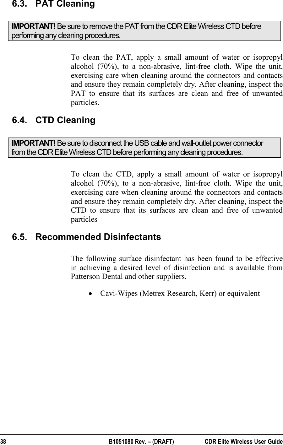  38  B1051080 Rev. – (DRAFT)  CDR Elite Wireless User Guide 6.3.  PAT Cleaning IMPORTANT! Be sure to remove the PAT from the CDR Elite Wireless CTD before performing any cleaning procedures.  To clean the PAT, apply a small amount of water or isopropyl alcohol (70%), to a non-abrasive, lint-free cloth. Wipe the unit, exercising care when cleaning around the connectors and contacts and ensure they remain completely dry. After cleaning, inspect the PAT to ensure that its surfaces are clean and free of unwanted particles. 6.4.  CTD Cleaning IMPORTANT! Be sure to disconnect the USB cable and wall-outlet power connector from the CDR Elite Wireless CTD before performing any cleaning procedures.  To clean the CTD, apply a small amount of water or isopropyl alcohol (70%), to a non-abrasive, lint-free cloth. Wipe the unit, exercising care when cleaning around the connectors and contacts and ensure they remain completely dry. After cleaning, inspect the CTD to ensure that its surfaces are clean and free of unwanted particles 6.5.  Recommended Disinfectants The following surface disinfectant has been found to be effective in achieving a desired level of disinfection and is available from Patterson Dental and other suppliers. • Cavi-Wipes (Metrex Research, Kerr) or equivalent  