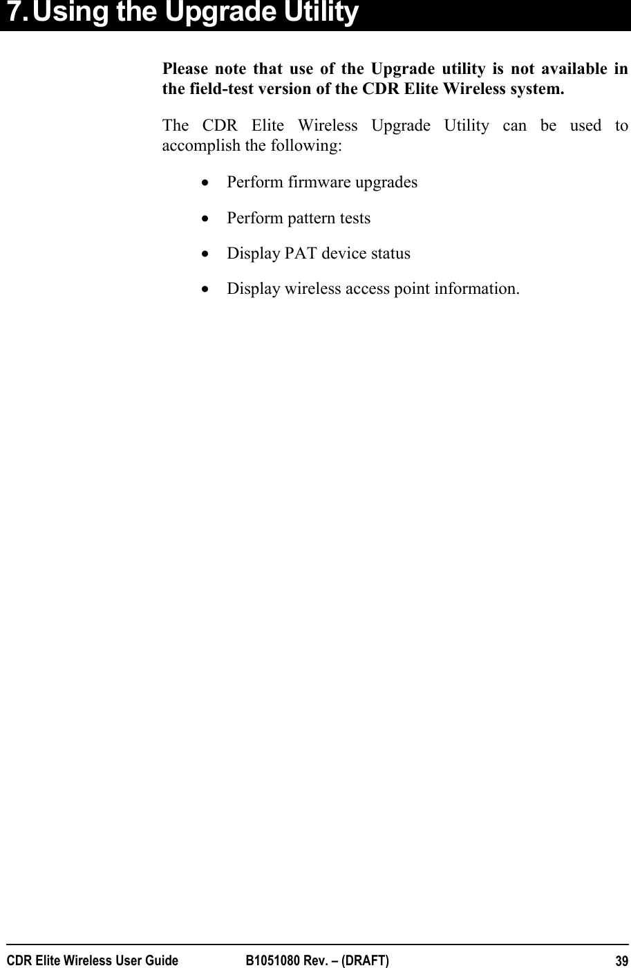  CDR Elite Wireless User Guide  B1051080 Rev. – (DRAFT)  397. Using the Upgrade Utility Please note that use of the Upgrade utility is not available in the field-test version of the CDR Elite Wireless system. The CDR Elite Wireless Upgrade Utility can be used to accomplish the following: • Perform firmware upgrades • Perform pattern tests • Display PAT device status  • Display wireless access point information.    