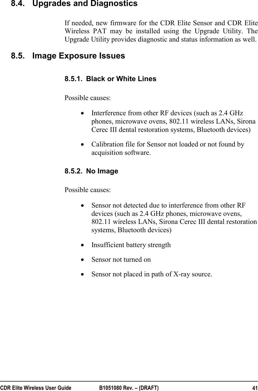  CDR Elite Wireless User Guide  B1051080 Rev. – (DRAFT)  41 8.4.  Upgrades and Diagnostics If needed, new firmware for the CDR Elite Sensor and CDR Elite Wireless PAT may be installed using the Upgrade Utility. The Upgrade Utility provides diagnostic and status information as well. 8.5.  Image Exposure Issues  8.5.1.  Black or White Lines Possible causes: • Interference from other RF devices (such as 2.4 GHz phones, microwave ovens, 802.11 wireless LANs, Sirona Cerec III dental restoration systems, Bluetooth devices)  • Calibration file for Sensor not loaded or not found by acquisition software. 8.5.2.  No Image  Possible causes: • Sensor not detected due to interference from other RF devices (such as 2.4 GHz phones, microwave ovens, 802.11 wireless LANs, Sirona Cerec III dental restoration systems, Bluetooth devices)  • Insufficient battery strength • Sensor not turned on • Sensor not placed in path of X-ray source.  