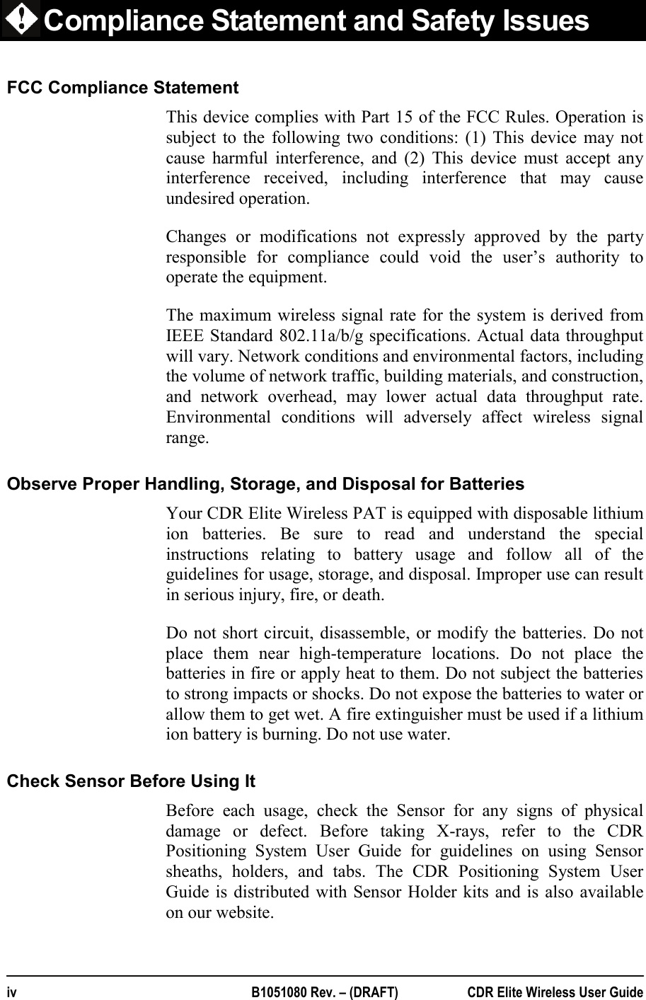  iv  B1051080 Rev. – (DRAFT)  CDR Elite Wireless User Guide      Compliance Statement and Safety Issues FCC Compliance Statement This device complies with Part 15 of the FCC Rules. Operation is subject to the following two conditions: (1) This device may not cause harmful interference, and (2) This device must accept any interference received, including interference that may cause undesired operation.  Changes or modifications not expressly approved by the party responsible for compliance could void the user’s authority to operate the equipment.  The maximum wireless signal rate for the system is derived from IEEE Standard 802.11a/b/g specifications. Actual data throughput will vary. Network conditions and environmental factors, including the volume of network traffic, building materials, and construction, and network overhead, may lower actual data throughput rate. Environmental conditions will adversely affect wireless signal range. Observe Proper Handling, Storage, and Disposal for Batteries Your CDR Elite Wireless PAT is equipped with disposable lithium ion batteries. Be sure to read and understand the special instructions relating to battery usage and follow all of the guidelines for usage, storage, and disposal. Improper use can result in serious injury, fire, or death. Do not short circuit, disassemble, or modify the batteries. Do not place them near high-temperature locations. Do not place the batteries in fire or apply heat to them. Do not subject the batteries to strong impacts or shocks. Do not expose the batteries to water or allow them to get wet. A fire extinguisher must be used if a lithium ion battery is burning. Do not use water.   Check Sensor Before Using It Before each usage, check the Sensor for any signs of physical damage or defect. Before taking X-rays, refer to the CDR Positioning System User Guide for guidelines on using Sensor sheaths, holders, and tabs. The CDR Positioning System User Guide is distributed with Sensor Holder kits and is also available on our website. 