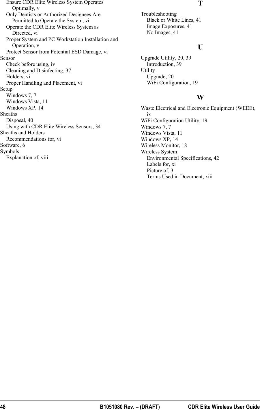  48  B1051080 Rev. – (DRAFT)  CDR Elite Wireless User Guide Ensure CDR Elite Wireless System Operates Optimally, v Only Dentists or Authorized Designees Are Permitted to Operate the System, vi Operate the CDR Elite Wireless System as Directed, vi Proper System and PC Workstation Installation and Operation, v Protect Sensor from Potential ESD Damage, vi Sensor Check before using, iv Cleaning and Disinfecting, 37 Holders, vi Proper Handling and Placement, vi Setup Windows 7, 7 Windows Vista, 11 Windows XP, 14 Sheaths Disposal, 40 Using with CDR Elite Wireless Sensors, 34 Sheaths and Holders Recommendations for, vi Software, 6 Symbols Explanation of, viii TTroubleshooting Black or White Lines, 41 Image Exposures, 41 No Images, 41 UUpgrade Utility, 20, 39 Introduction, 39 Utility Upgrade, 20 WiFi Configuration, 19 WWaste Electrical and Electronic Equipment (WEEE), ix WiFi Configuration Utility, 19 Windows 7, 7 Windows Vista, 11 Windows XP, 14 Wireless Monitor, 18 Wireless System Environmental Specifications, 42 Labels for, xi Picture of, 3 Terms Used in Document, xiii 