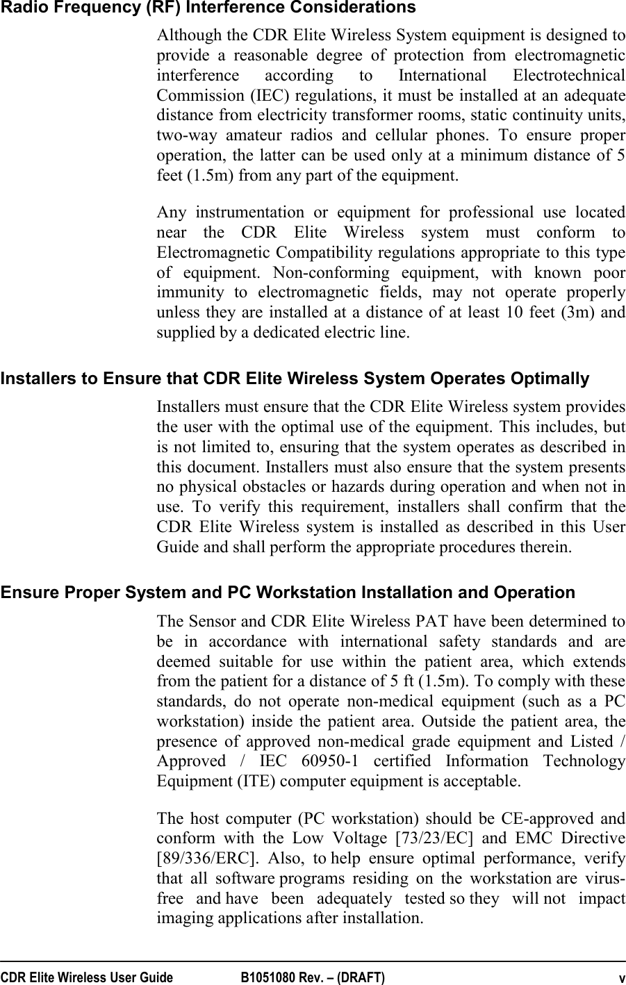  CDR Elite Wireless User Guide  B1051080 Rev. – (DRAFT)  vRadio Frequency (RF) Interference Considerations Although the CDR Elite Wireless System equipment is designed to provide a reasonable degree of protection from electromagnetic interference according to International Electrotechnical Commission (IEC) regulations, it must be installed at an adequate distance from electricity transformer rooms, static continuity units, two-way amateur radios and cellular phones. To ensure proper operation, the latter can be used only at a minimum distance of 5 feet (1.5m) from any part of the equipment. Any instrumentation or equipment for professional use located near the CDR Elite Wireless system must conform to Electromagnetic Compatibility regulations appropriate to this type of equipment. Non-conforming equipment, with known poor immunity to electromagnetic fields, may not operate properly unless they are installed at a distance of at least 10 feet (3m) and supplied by a dedicated electric line.  Installers to Ensure that CDR Elite Wireless System Operates Optimally Installers must ensure that the CDR Elite Wireless system provides the user with the optimal use of the equipment. This includes, but is not limited to, ensuring that the system operates as described in this document. Installers must also ensure that the system presents no physical obstacles or hazards during operation and when not in use. To verify this requirement, installers shall confirm that the CDR Elite Wireless system is installed as described in this User Guide and shall perform the appropriate procedures therein. Ensure Proper System and PC Workstation Installation and Operation  The Sensor and CDR Elite Wireless PAT have been determined to be in accordance with international safety standards and are deemed suitable for use within the patient area, which extends from the patient for a distance of 5 ft (1.5m). To comply with these standards, do not operate non-medical equipment (such as a PC workstation) inside the patient area. Outside the patient area, the presence of approved non-medical grade equipment and Listed / Approved / IEC 60950-1 certified Information Technology Equipment (ITE) computer equipment is acceptable. The host computer (PC workstation) should be CE-approved and conform with the Low Voltage [73/23/EC] and EMC Directive [89/336/ERC]. Also, to help ensure optimal performance, verify that all software programs residing on the workstation are virus-free and have been adequately tested so they will not impact imaging applications after installation. 