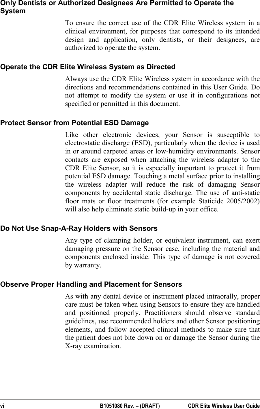  vi  B1051080 Rev. – (DRAFT)  CDR Elite Wireless User Guide Only Dentists or Authorized Designees Are Permitted to Operate the System To ensure the correct use of the CDR Elite Wireless system in a clinical environment, for purposes that correspond to its intended design and application, only dentists, or their designees, are authorized to operate the system. Operate the CDR Elite Wireless System as Directed Always use the CDR Elite Wireless system in accordance with the directions and recommendations contained in this User Guide. Do not attempt to modify the system or use it in configurations not specified or permitted in this document. Protect Sensor from Potential ESD Damage Like other electronic devices, your Sensor is susceptible to electrostatic discharge (ESD), particularly when the device is used in or around carpeted areas or low-humidity environments. Sensor contacts are exposed when attaching the wireless adapter to the CDR Elite Sensor, so it is especially important to protect it from potential ESD damage. Touching a metal surface prior to installing the wireless adapter will reduce the risk of damaging Sensor components by accidental static discharge. The use of anti-static floor mats or floor treatments (for example Staticide 2005/2002) will also help eliminate static build-up in your office. Do Not Use Snap-A-Ray Holders with Sensors  Any type of clamping holder, or equivalent instrument, can exert damaging pressure on the Sensor case, including the material and components enclosed inside. This type of damage is not covered by warranty.  Observe Proper Handling and Placement for Sensors As with any dental device or instrument placed intraorally, proper care must be taken when using Sensors to ensure they are handled and positioned properly. Practitioners should observe standard guidelines, use recommended holders and other Sensor positioning elements, and follow accepted clinical methods to make sure that the patient does not bite down on or damage the Sensor during the X-ray examination. 