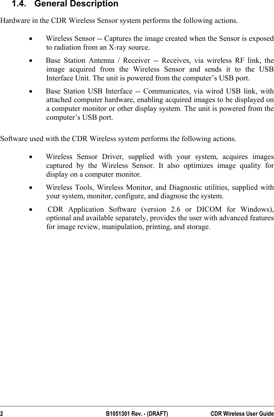  1.4. General Description Hardware in the CDR Wireless Sensor system performs the following actions.  •  Wireless Sensor -- Captures the image created when the Sensor is exposed to radiation from an X-ray source.  •  Base Station Antenna / Receiver -- Receives, via wireless RF link, the image acquired from the Wireless Sensor and sends it to the USB Interface Unit. The unit is powered from the computer’s USB port. •  Base Station USB Interface -- Communicates, via wired USB link, with attached computer hardware, enabling acquired images to be displayed on a computer monitor or other display system. The unit is powered from the computer’s USB port.  Software used with the CDR Wireless system performs the following actions.  •  Wireless Sensor Driver, supplied with your system, acquires images captured by the Wireless Sensor. It also optimizes image quality for display on a computer monitor.  •  Wireless Tools, Wireless Monitor, and Diagnostic utilities, supplied with your system, monitor, configure, and diagnose the system. •   CDR Application Software (version 2.6 or DICOM for Windows), optional and available separately, provides the user with advanced features for image review, manipulation, printing, and storage. 2 B1051301 Rev. - (DRAFT)  CDR Wireless User Guide  