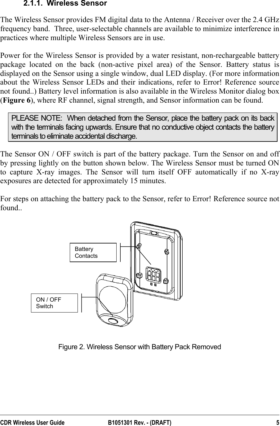  2.1.1. Wireless Sensor The Wireless Sensor provides FM digital data to the Antenna / Receiver over the 2.4 GHz frequency band.  Three, user-selectable channels are available to minimize interference in practices where multiple Wireless Sensors are in use.   Power for the Wireless Sensor is provided by a water resistant, non-rechargeable battery package located on the back (non-active pixel area) of the Sensor. Battery status is displayed on the Sensor using a single window, dual LED display. (For more information about the Wireless Sensor LEDs and their indications, refer to Error! Reference source not found..) Battery level information is also available in the Wireless Monitor dialog box (Figure 6), where RF channel, signal strength, and Sensor information can be found. PLEASE NOTE:  When detached from the Sensor, place the battery pack on its back with the terminals facing upwards. Ensure that no conductive object contacts the battery terminals to eliminate accidental discharge. The Sensor ON / OFF switch is part of the battery package. Turn the Sensor on and off by pressing lightly on the button shown below. The Wireless Sensor must be turned ON to capture X-ray images. The Sensor will turn itself OFF automatically if no X-ray exposures are detected for approximately 15 minutes.   For steps on attaching the battery pack to the Sensor, refer to Error! Reference source not found..  Battery Contacts ON / OFF Switch  Figure 2. Wireless Sensor with Battery Pack Removed    CDR Wireless User Guide  B1051301 Rev. - (DRAFT)  5