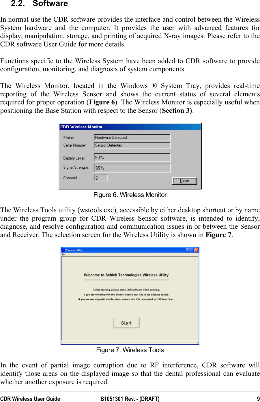  2.2. Software In normal use the CDR software provides the interface and control between the Wireless System hardware and the computer. It provides the user with advanced features for display, manipulation, storage, and printing of acquired X-ray images. Please refer to the CDR software User Guide for more details.  Functions specific to the Wireless System have been added to CDR software to provide configuration, monitoring, and diagnosis of system components.   The Wireless Monitor, located in the Windows ® System Tray, provides real-time reporting of the Wireless Sensor and shows the current status of several elements required for proper operation (Figure 6). The Wireless Monitor is especially useful when positioning the Base Station with respect to the Sensor (Section 3).   Figure 6. Wireless Monitor The Wireless Tools utility (wstools.exe), accessible by either desktop shortcut or by name under the program group for CDR Wireless Sensor software, is intended to identify, diagnose, and resolve configuration and communication issues in or between the Sensor and Receiver. The selection screen for the Wireless Utility is shown in Figure 7.   Figure 7. Wireless Tools  In the event of partial image corruption due to RF interference, CDR software will identify those areas on the displayed image so that the dental professional can evaluate whether another exposure is required.  CDR Wireless User Guide  B1051301 Rev. - (DRAFT)  9
