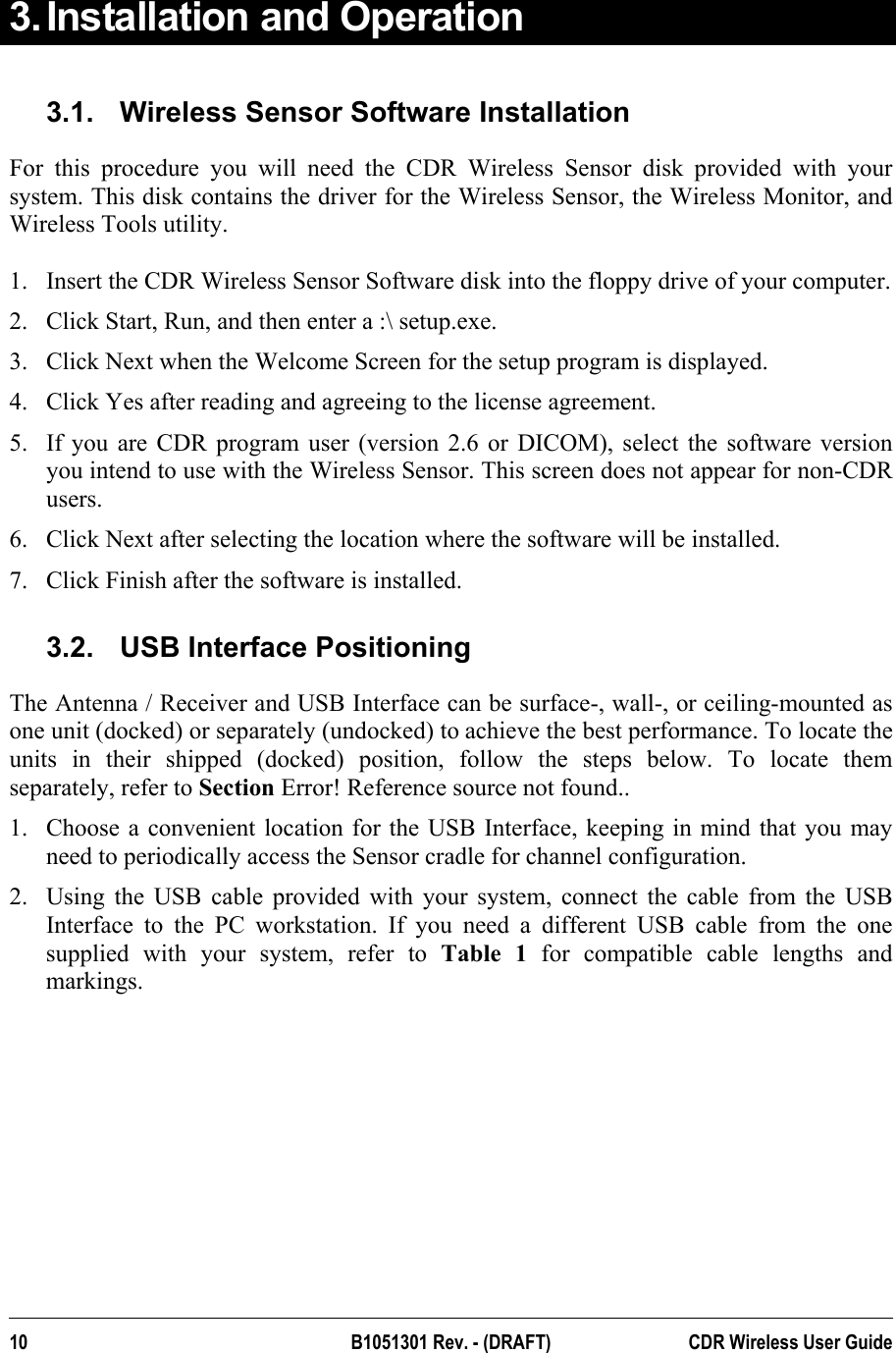  3. Installation and Operation 3.1.  Wireless Sensor Software Installation For this procedure you will need the CDR Wireless Sensor disk provided with your system. This disk contains the driver for the Wireless Sensor, the Wireless Monitor, and Wireless Tools utility.   1.  Insert the CDR Wireless Sensor Software disk into the floppy drive of your computer. 2.  Click Start, Run, and then enter a :\ setup.exe. 3.  Click Next when the Welcome Screen for the setup program is displayed. 4.  Click Yes after reading and agreeing to the license agreement. 5.  If you are CDR program user (version 2.6 or DICOM), select the software version you intend to use with the Wireless Sensor. This screen does not appear for non-CDR users.   6.  Click Next after selecting the location where the software will be installed. 7.  Click Finish after the software is installed. 3.2.  USB Interface Positioning The Antenna / Receiver and USB Interface can be surface-, wall-, or ceiling-mounted as one unit (docked) or separately (undocked) to achieve the best performance. To locate the units in their shipped (docked) position, follow the steps below. To locate them separately, refer to Section Error! Reference source not found.. 1.  Choose a convenient location for the USB Interface, keeping in mind that you may need to periodically access the Sensor cradle for channel configuration. 2.  Using the USB cable provided with your system, connect the cable from the USB Interface to the PC workstation. If you need a different USB cable from the one supplied with your system, refer to Table 1 for compatible cable lengths and markings. 10 B1051301 Rev. - (DRAFT)  CDR Wireless User Guide  