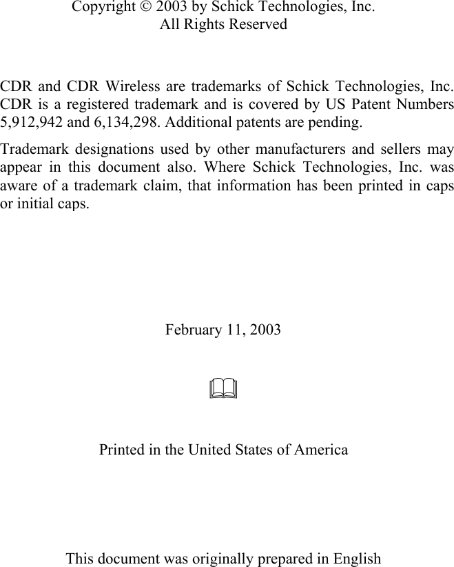   Copyright  2003 by Schick Technologies, Inc. All Rights Reserved    CDR and CDR Wireless are trademarks of Schick Technologies, Inc.CDR is a registered trademark and is covered by US Patent Numbers5,912,942 and 6,134,298. Additional patents are pending. Trademark designations used by other manufacturers and sellers mayappear in this document also. Where Schick Technologies, Inc. wasaware of a trademark claim, that information has been printed in capsor initial caps.             February 11, 2003      Printed in the United States of America      This document was originally prepared in English   