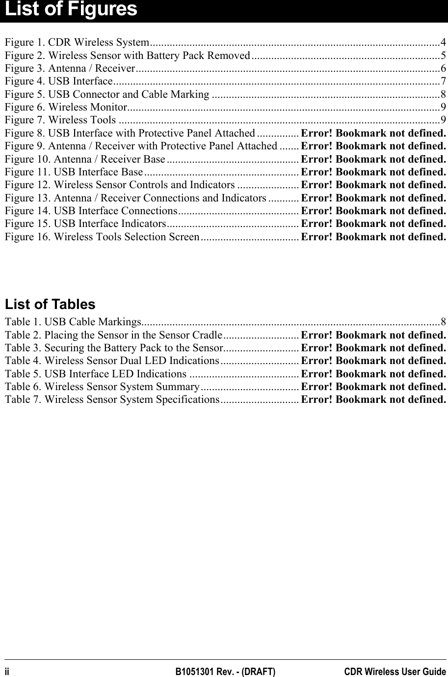  List of Figures Figure 1. CDR Wireless System.......................................................................................................4 Figure 2. Wireless Sensor with Battery Pack Removed...................................................................5 Figure 3. Antenna / Receiver............................................................................................................6 Figure 4. USB Interface....................................................................................................................7 Figure 5. USB Connector and Cable Marking .................................................................................8 Figure 6. Wireless Monitor...............................................................................................................9 Figure 7. Wireless Tools ..................................................................................................................9 Figure 8. USB Interface with Protective Panel Attached ............... Error! Bookmark not defined. Figure 9. Antenna / Receiver with Protective Panel Attached ....... Error! Bookmark not defined. Figure 10. Antenna / Receiver Base ............................................... Error! Bookmark not defined. Figure 11. USB Interface Base....................................................... Error! Bookmark not defined. Figure 12. Wireless Sensor Controls and Indicators ...................... Error! Bookmark not defined. Figure 13. Antenna / Receiver Connections and Indicators ........... Error! Bookmark not defined. Figure 14. USB Interface Connections........................................... Error! Bookmark not defined. Figure 15. USB Interface Indicators............................................... Error! Bookmark not defined. Figure 16. Wireless Tools Selection Screen................................... Error! Bookmark not defined.   List of Tables Table 1. USB Cable Markings..........................................................................................................8 Table 2. Placing the Sensor in the Sensor Cradle........................... Error! Bookmark not defined. Table 3. Securing the Battery Pack to the Sensor........................... Error! Bookmark not defined. Table 4. Wireless Sensor Dual LED Indications............................ Error! Bookmark not defined. Table 5. USB Interface LED Indications ....................................... Error! Bookmark not defined. Table 6. Wireless Sensor System Summary................................... Error! Bookmark not defined. Table 7. Wireless Sensor System Specifications............................ Error! Bookmark not defined.  ii B1051301 Rev. - (DRAFT)  CDR Wireless User Guide  