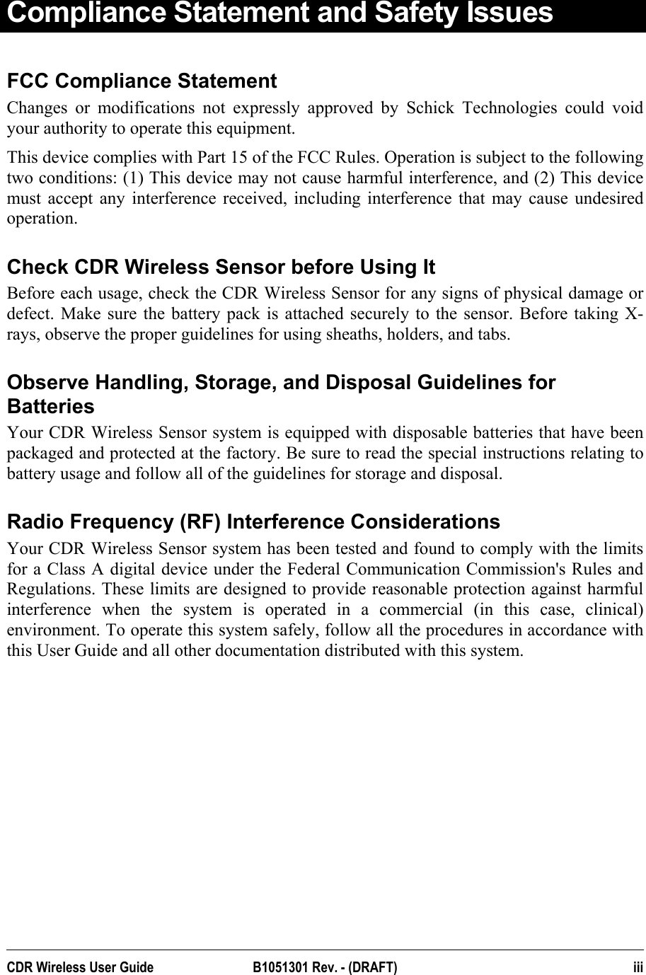  Compliance Statement and Safety Issues FCC Compliance Statement Changes or modifications not expressly approved by Schick Technologies could void your authority to operate this equipment.  This device complies with Part 15 of the FCC Rules. Operation is subject to the following two conditions: (1) This device may not cause harmful interference, and (2) This device must accept any interference received, including interference that may cause undesired operation.  Check CDR Wireless Sensor before Using It Before each usage, check the CDR Wireless Sensor for any signs of physical damage or defect. Make sure the battery pack is attached securely to the sensor. Before taking X-rays, observe the proper guidelines for using sheaths, holders, and tabs.   Observe Handling, Storage, and Disposal Guidelines for Batteries Your CDR Wireless Sensor system is equipped with disposable batteries that have been packaged and protected at the factory. Be sure to read the special instructions relating to battery usage and follow all of the guidelines for storage and disposal. Radio Frequency (RF) Interference Considerations Your CDR Wireless Sensor system has been tested and found to comply with the limits for a Class A digital device under the Federal Communication Commission&apos;s Rules and Regulations. These limits are designed to provide reasonable protection against harmful interference when the system is operated in a commercial (in this case, clinical) environment. To operate this system safely, follow all the procedures in accordance with this User Guide and all other documentation distributed with this system.  CDR Wireless User Guide  B1051301 Rev. - (DRAFT)  iii