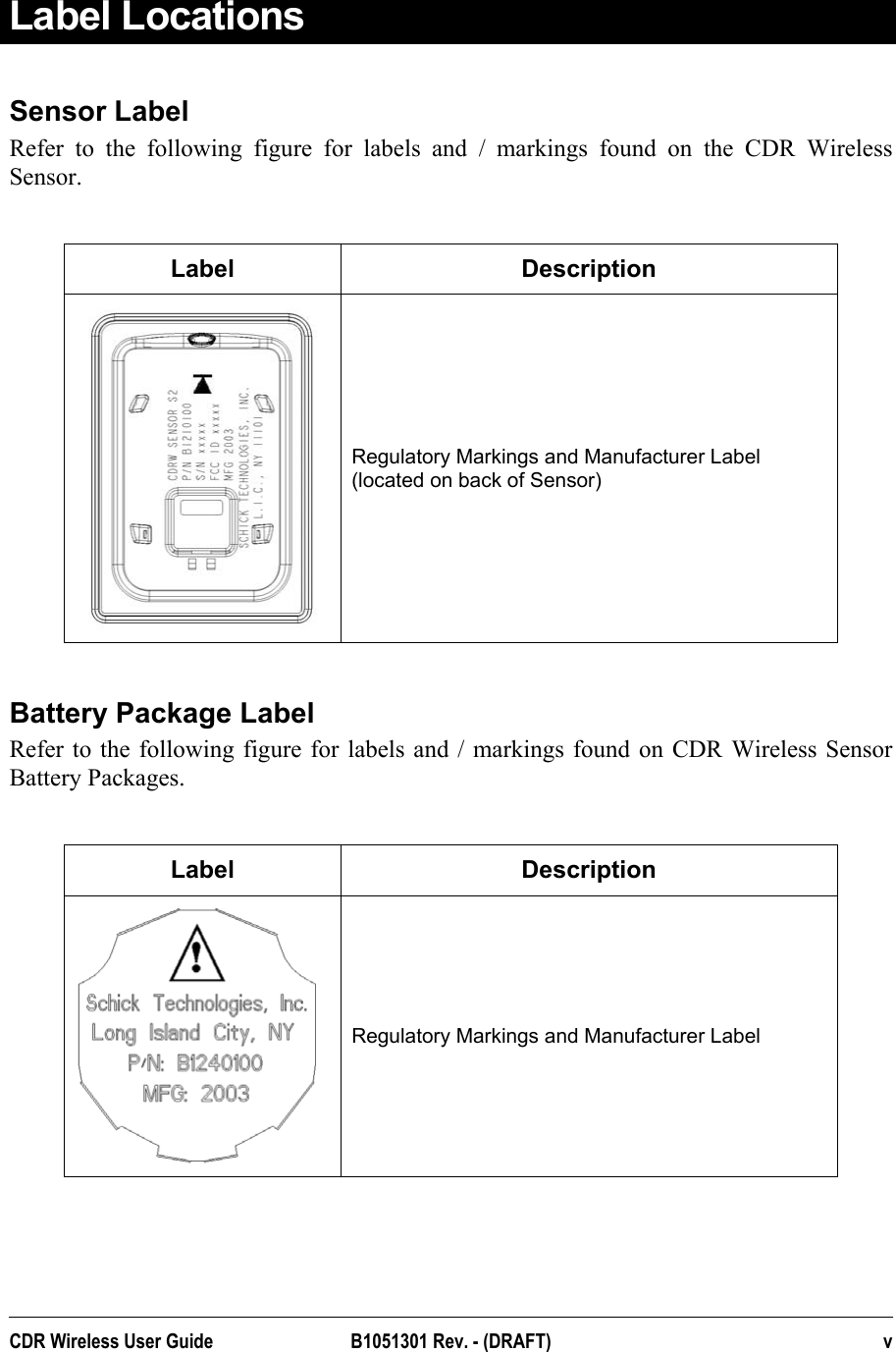  Label Locations Sensor Label Refer to the following figure for labels and / markings found on the CDR Wireless Sensor.   Label Description  Regulatory Markings and Manufacturer Label (located on back of Sensor)  Battery Package Label Refer to the following figure for labels and / markings found on CDR Wireless Sensor Battery Packages.    Label Description  Regulatory Markings and Manufacturer Label  CDR Wireless User Guide  B1051301 Rev. - (DRAFT)  v