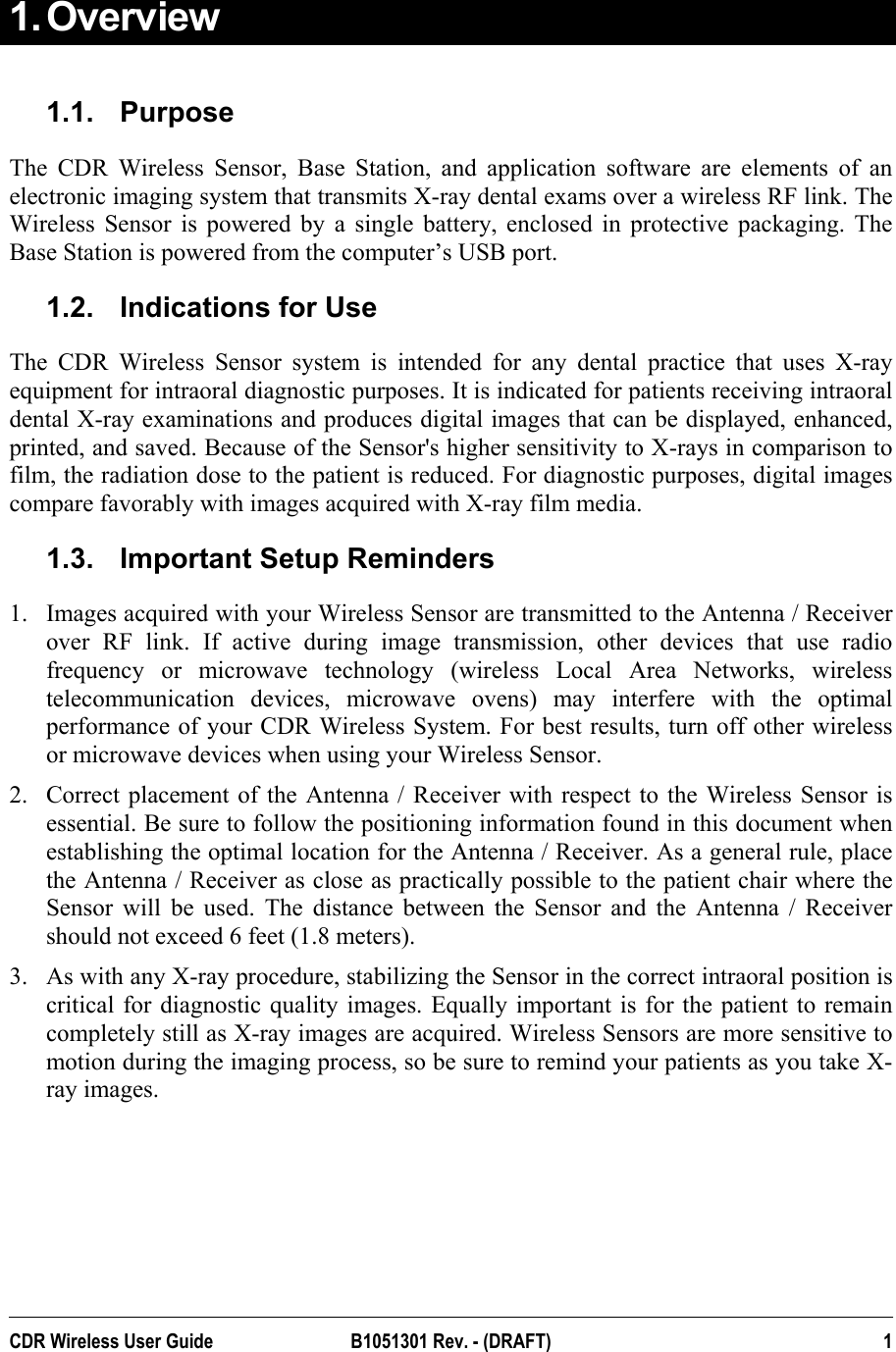  1. Overview   1.1. Purpose The CDR Wireless Sensor, Base Station, and application software are elements of an electronic imaging system that transmits X-ray dental exams over a wireless RF link. The Wireless Sensor is powered by a single battery, enclosed in protective packaging. The Base Station is powered from the computer’s USB port. 1.2.  Indications for Use The CDR Wireless Sensor system is intended for any dental practice that uses X-ray equipment for intraoral diagnostic purposes. It is indicated for patients receiving intraoral dental X-ray examinations and produces digital images that can be displayed, enhanced, printed, and saved. Because of the Sensor&apos;s higher sensitivity to X-rays in comparison to film, the radiation dose to the patient is reduced. For diagnostic purposes, digital images compare favorably with images acquired with X-ray film media.  1.3.  Important Setup Reminders 1.  Images acquired with your Wireless Sensor are transmitted to the Antenna / Receiver over RF link. If active during image transmission, other devices that use radio frequency or microwave technology (wireless Local Area Networks, wireless telecommunication devices, microwave ovens) may interfere with the optimal performance of your CDR Wireless System. For best results, turn off other wireless or microwave devices when using your Wireless Sensor. 2.  Correct placement of the Antenna / Receiver with respect to the Wireless Sensor is essential. Be sure to follow the positioning information found in this document when establishing the optimal location for the Antenna / Receiver. As a general rule, place the Antenna / Receiver as close as practically possible to the patient chair where the Sensor will be used. The distance between the Sensor and the Antenna / Receiver should not exceed 6 feet (1.8 meters). 3.  As with any X-ray procedure, stabilizing the Sensor in the correct intraoral position is critical for diagnostic quality images. Equally important is for the patient to remain completely still as X-ray images are acquired. Wireless Sensors are more sensitive to motion during the imaging process, so be sure to remind your patients as you take X-ray images. CDR Wireless User Guide  B1051301 Rev. - (DRAFT)  1