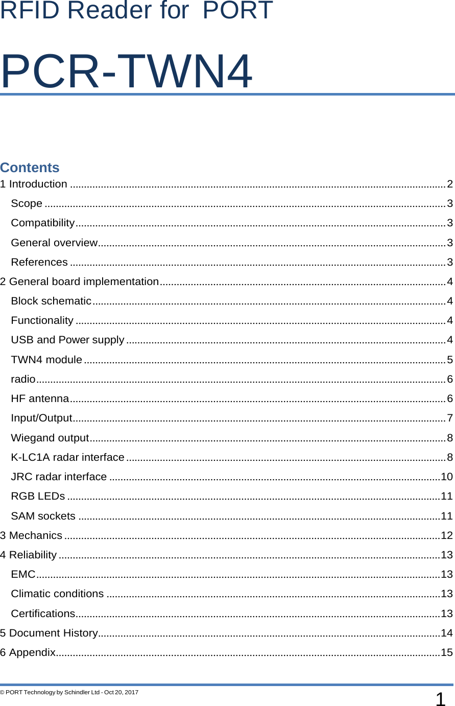 1 © PORT Technology by Schindler Ltd - Oct 20, 2017   RFID Reader for PORT PCR-TWN4      Contents 1 Introduction ...................................................................................................................................... 2 Scope ............................................................................................................................................... 3 Compatibility .................................................................................................................................... 3 General overview ............................................................................................................................ 3 References ...................................................................................................................................... 3 2 General board implementation ...................................................................................................... 4 Block schematic .............................................................................................................................. 4 Functionality .................................................................................................................................... 4 USB and Power supply .................................................................................................................. 4 TWN4 module ................................................................................................................................. 5 radio .................................................................................................................................................. 6 HF antenna ...................................................................................................................................... 6 Input/Output ..................................................................................................................................... 7 Wiegand output ............................................................................................................................... 8 K-LC1A radar interface .................................................................................................................. 8 JRC radar interface ......................................................................................................................10 RGB LEDs .....................................................................................................................................11 SAM sockets .................................................................................................................................11 3 Mechanics ......................................................................................................................................12 4 Reliability ........................................................................................................................................13 EMC ................................................................................................................................................13 Climatic conditions .......................................................................................................................13 Certifications ..................................................................................................................................13 5 Document History..........................................................................................................................14 6 Appendix .........................................................................................................................................15  