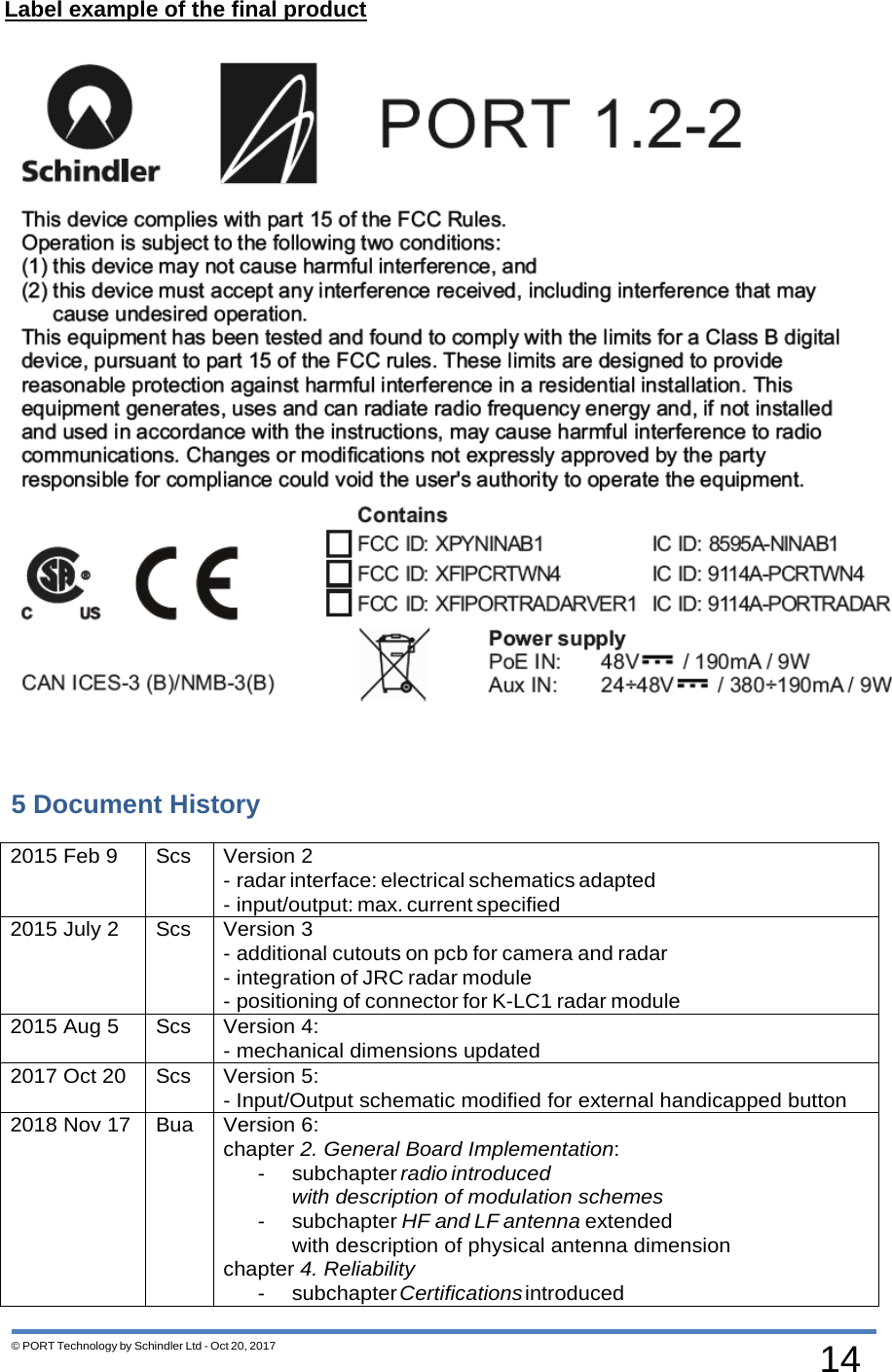 14 © PORT Technology by Schindler Ltd - Oct 20, 2017   Label example of the final product      5 Document History  2015 Feb 9 Scs Version 2 - radar interface: electrical schematics adapted - input/output: max. current specified 2015 July 2 Scs Version 3 - additional cutouts on pcb for camera and radar - integration of JRC radar module - positioning of connector for K-LC1 radar module 2015 Aug 5 Scs Version 4: - mechanical dimensions updated 2017 Oct 20 Scs Version 5: - Input/Output schematic modified for external handicapped button 2018 Nov 17 Bua Version 6: chapter 2. General Board Implementation: - subchapter radio introduced with description of modulation schemes - subchapter HF and LF antenna extended with description of physical antenna dimension chapter 4. Reliability - subchapter Certifications introduced 
