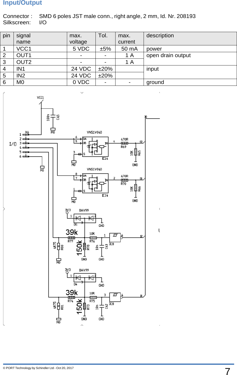 7 © PORT Technology by Schindler Ltd - Oct 20, 2017 Input/Output Connector : SMD 6 poles JST male conn., right angle, 2 mm, Id. Nr. 208193   Silkscreen: I/O  pin signal name max. voltage Tol. max. current description 1 VCC1 5 VDC ±5% 50 mA power 2 OUT1 - - 1 A open drain output 3 OUT2 - - 1 A 4 IN1 24 VDC ±20%  input 5 IN2 24 VDC ±20%  6 M0 0 VDC - - ground  