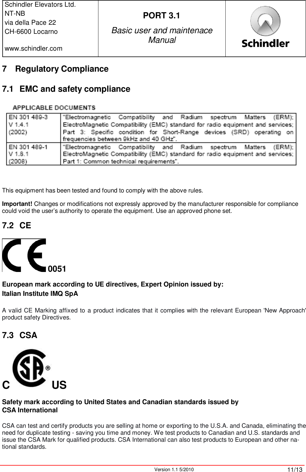 Schindler Elevators Ltd.NT-NBvia della Pace 22CH-6600 Locarnowww.schindler.comPORT 3.1Basic user and maintenace ManualVersion 1.1 5/2010 11/137 Regulatory Compliance 7.1 EMC and safety complianceThis equipment has been tested and found to comply with the above rules. Important! Changes or modifications not expressly approved by the manufacturer responsible for compliance could void the user’s authority to operate the equipment. Use an approved phone set. 7.2 CE0051European mark according to UE directives, Expert Opinion issued by:Italian Institute IMQ SpAA valid CE Marking affixed to a product indicates that it complies with the relevant European &apos;New Approach&apos; product safety Directives.7.3 CSAC USSafety mark according to United States and Canadian standards issued by CSA InternationalCSA can test and certify products you are selling at home or exporting to the U.S.A. and Canada, eliminating the need for duplicate testing - saving you time and money. We test products to Canadian and U.S. standards and issue the CSA Mark for qualified products. CSA International can also test products to European and other na-tional standards.