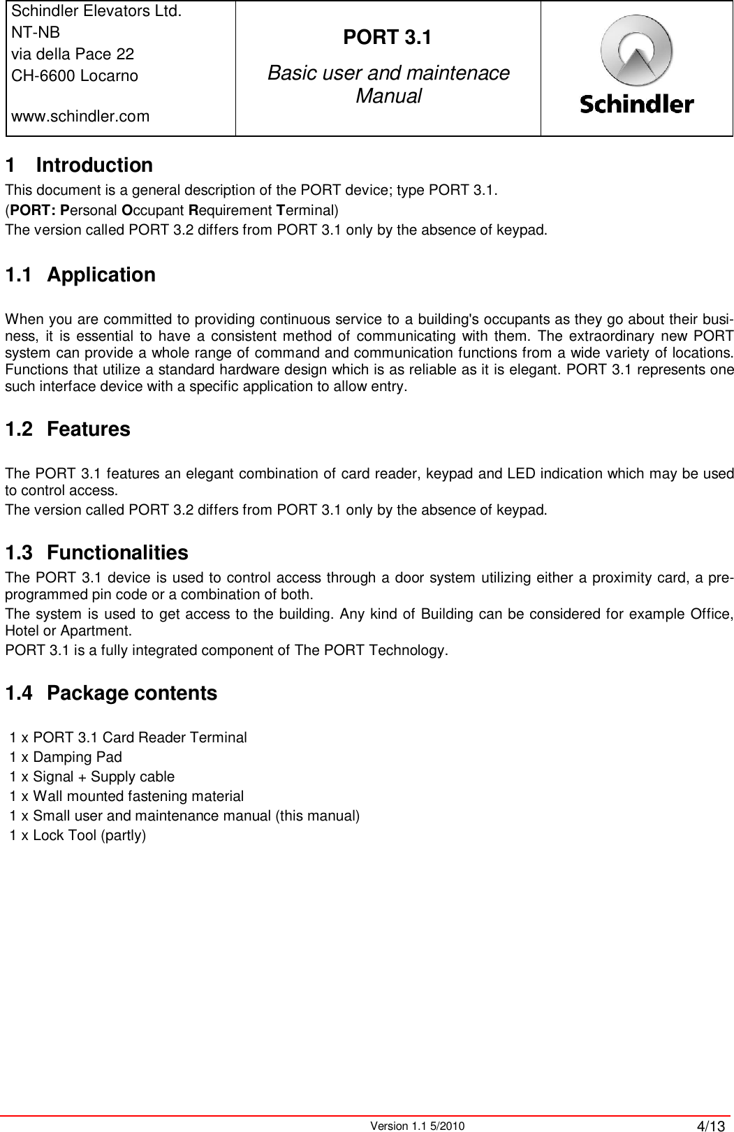 Schindler Elevators Ltd.NT-NBvia della Pace 22CH-6600 Locarnowww.schindler.comPORT 3.1Basic user and maintenace ManualVersion 1.1 5/2010 4/131 IntroductionThis document is a general description of the PORT device; type PORT 3.1.(PORT: Personal Occupant Requirement Terminal)The version called PORT 3.2 differs from PORT 3.1 only by the absence of keypad.1.1 ApplicationWhen you are committed to providing continuous service to a building&apos;s occupants as they go about their busi-ness,  it is essential to have a consistent method of  communicating  with  them. The extraordinary new  PORT system can provide a whole range of command and communication functions from a wide variety of locations. Functions that utilize a standard hardware design which is as reliable as it is elegant. PORT 3.1 represents one such interface device with a specific application to allow entry.1.2 FeaturesThe PORT 3.1 features an elegant combination of card reader, keypad and LED indication which may be used to control access.The version called PORT 3.2 differs from PORT 3.1 only by the absence of keypad.1.3 FunctionalitiesThe PORT 3.1 device is used to control access through a door system utilizing either a proximity card, a pre-programmed pin code or a combination of both.The system is used to get access to the building. Any kind of Building can be considered for example Office, Hotel or Apartment.PORT 3.1 is a fully integrated component of The PORT Technology.1.4 Package contents1 x PORT 3.1 Card Reader Terminal1 x Damping Pad 1 x Signal + Supply cable1 x Wall mounted fastening material1 x Small user and maintenance manual (this manual)1 x Lock Tool (partly)