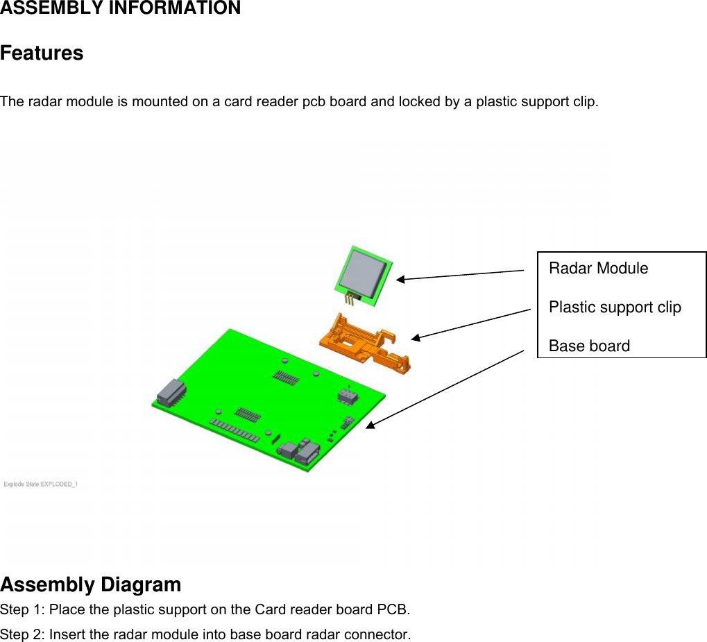 ASSEMBLY INFORMATIONFeaturesThe radar module is mounted on a card reader pcb board and locked by a plastic support clip.Assembly DiagramStep 1: Place the plastic support on the Card reader board PCB.Step 2: Insert the radar module into base board radar connector.Radar ModulePlastic support clipBase board