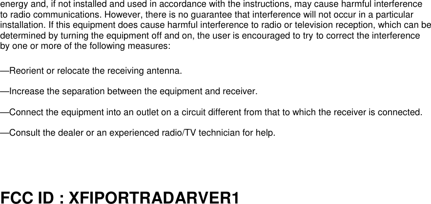energy and, if not installed and used in accordance with the instructions, may cause harmful interferenceto radio communications. However, there is no guarantee that interference will not occur in a particularinstallation. If this equipment does cause harmful interference to radio or television reception, which can bedetermined by turning the equipment off and on, the user is encouraged to try to correct the interferenceby one or more of the following measures:—Reorient or relocate the receiving antenna.—Increase the separation between the equipment and receiver.—Connect the equipment into an outlet on a circuit different from that to which the receiver is connected.—Consult the dealer or an experienced radio/TV technician for help.FCC ID : XFIPORTRADARVER1