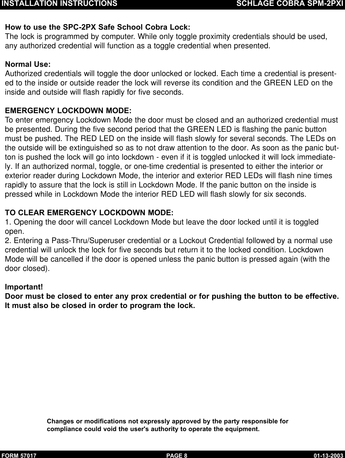 INSTALLATION INSTRUCTIONS SCHLAGE COBRA SPM-2PXIFORM 57017 01-13-2003PAGE 8How to use the SPC-2PX Safe School Cobra Lock:The lock is programmed by computer. While only toggle proximity credentials should be used,any authorized credential will function as a toggle credential when presented.Normal Use:Authorized credentials will toggle the door unlocked or locked. Each time a credential is present-ed to the inside or outside reader the lock will reverse its condition and the GREEN LED on theinside and outside will flash rapidly for five seconds.EMERGENCY LOCKDOWN MODE:To enter emergency Lockdown Mode the door must be closed and an authorized credential mustbe presented. During the five second period that the GREEN LED is flashing the panic buttonmust be pushed. The RED LED on the inside will flash slowly for several seconds. The LEDs onthe outside will be extinguished so as to not draw attention to the door. As soon as the panic but-ton is pushed the lock will go into lockdown - even if it is toggled unlocked it will lock immediate-ly. If an authorized normal, toggle, or one-time credential is presented to either the interior orexterior reader during Lockdown Mode, the interior and exterior RED LEDs will flash nine timesrapidly to assure that the lock is still in Lockdown Mode. If the panic button on the inside ispressed while in Lockdown Mode the interior RED LED will flash slowly for six seconds.TO CLEAR EMERGENCY LOCKDOWN MODE:1. Opening the door will cancel Lockdown Mode but leave the door locked until it is toggledopen.2. Entering a Pass-Thru/Superuser credential or a Lockout Credential followed by a normal usecredential will unlock the lock for five seconds but return it to the locked condition. LockdownMode will be cancelled if the door is opened unless the panic button is pressed again (with the door closed).Important!Door must be closed to enter any prox credential or for pushing the button to be effective.It must also be closed in order to program the lock.Changes or modifications not expressly approved by the party responsible forcompliance could void the user&apos;s authority to operate the equipment.