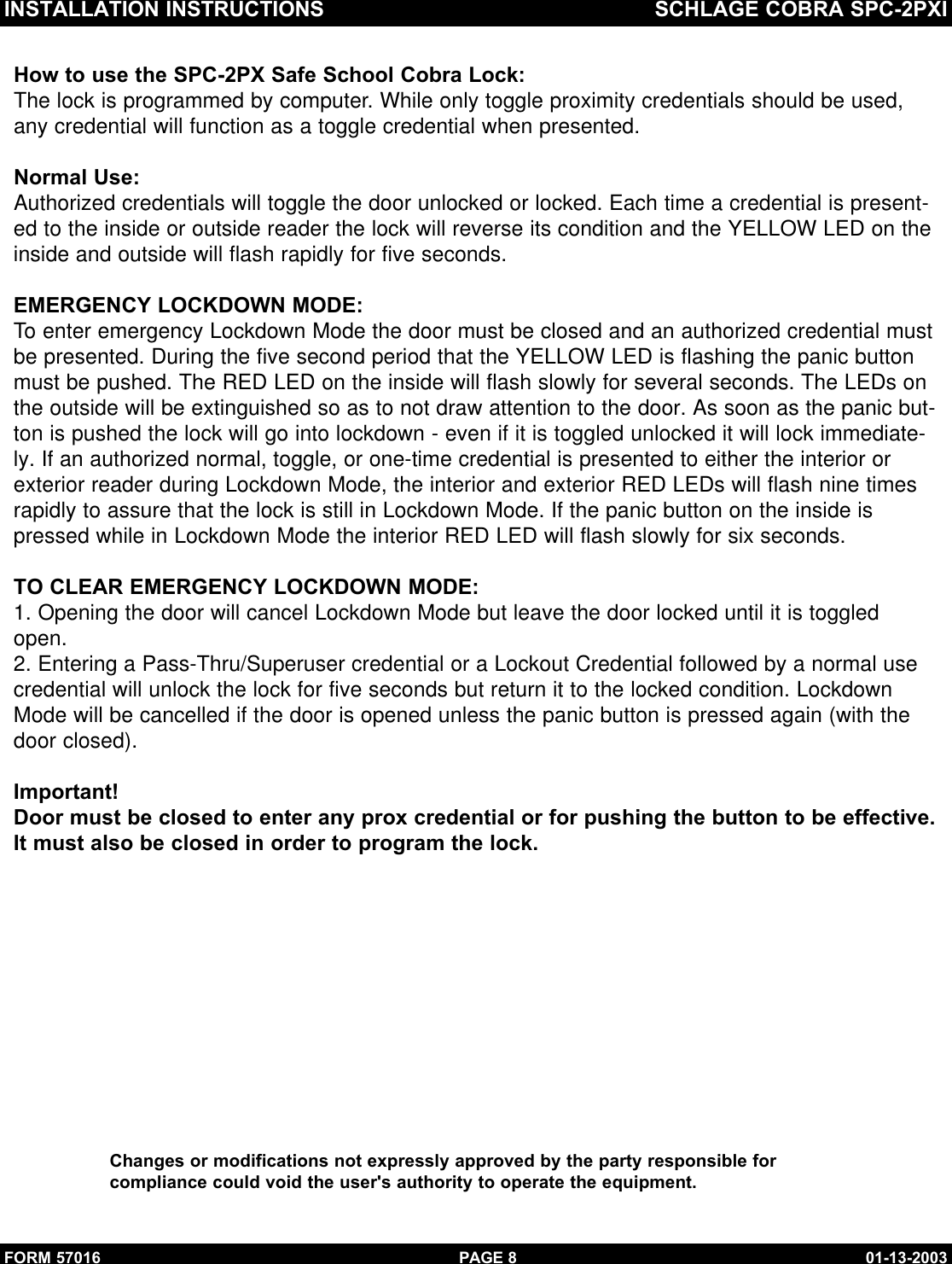 INSTALLATION INSTRUCTIONS SCHLAGE COBRA SPC-2PXIFORM 57016 01-13-2003PAGE 8How to use the SPC-2PX Safe School Cobra Lock:The lock is programmed by computer. While only toggle proximity credentials should be used,any credential will function as a toggle credential when presented.Normal Use:Authorized credentials will toggle the door unlocked or locked. Each time a credential is present-ed to the inside or outside reader the lock will reverse its condition and the YELLOW LED on theinside and outside will flash rapidly for five seconds.EMERGENCY LOCKDOWN MODE:To enter emergency Lockdown Mode the door must be closed and an authorized credential mustbe presented. During the five second period that the YELLOW LED is flashing the panic buttonmust be pushed. The RED LED on the inside will flash slowly for several seconds. The LEDs onthe outside will be extinguished so as to not draw attention to the door. As soon as the panic but-ton is pushed the lock will go into lockdown - even if it is toggled unlocked it will lock immediate-ly. If an authorized normal, toggle, or one-time credential is presented to either the interior orexterior reader during Lockdown Mode, the interior and exterior RED LEDs will flash nine timesrapidly to assure that the lock is still in Lockdown Mode. If the panic button on the inside ispressed while in Lockdown Mode the interior RED LED will flash slowly for six seconds.TO CLEAR EMERGENCY LOCKDOWN MODE:1. Opening the door will cancel Lockdown Mode but leave the door locked until it is toggledopen.2. Entering a Pass-Thru/Superuser credential or a Lockout Credential followed by a normal usecredential will unlock the lock for five seconds but return it to the locked condition. LockdownMode will be cancelled if the door is opened unless the panic button is pressed again (with the door closed).Important!Door must be closed to enter any prox credential or for pushing the button to be effective.It must also be closed in order to program the lock.Changes or modifications not expressly approved by the party responsible forcompliance could void the user&apos;s authority to operate the equipment.