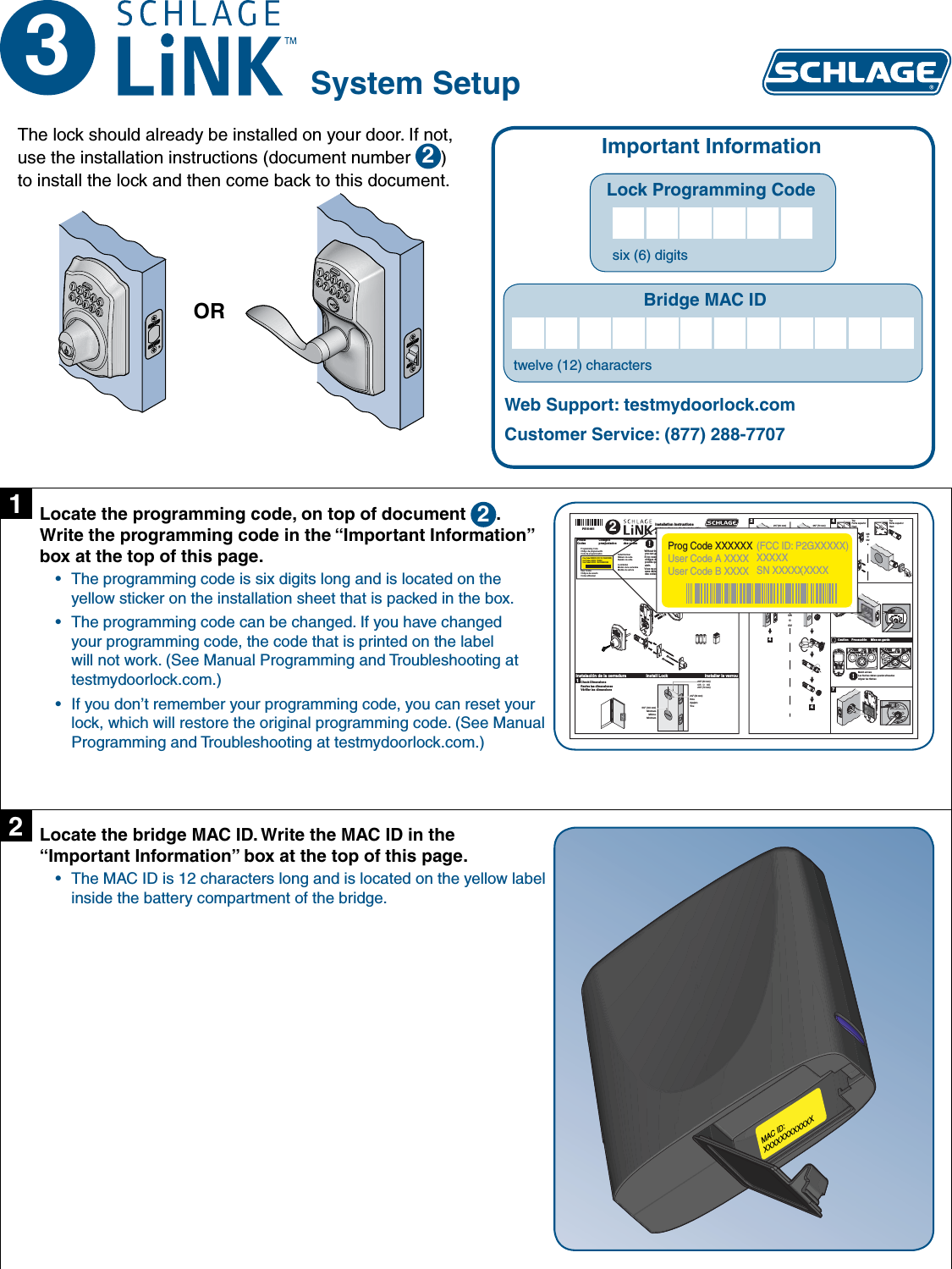 3System SetupImportant InformationLock Programming Code   six (6) digitsBridge MAC IDtwelve (12) charactersWeb Support: testmydoorlock.comCustomer Service: (877) 288-7707The lock should already be installed on your door. If not, use the installation instructions (document number  2) to install the lock and then come back to this document.ORLocate the programming code, on top of document  2. Write the programming code in the “Important Information” box at the top of this page.The programming code is six digits long and is located on the • yellow sticker on the installation sheet that is packed in the box.The programming code can be changed. If you have changed • your programming code, the code that is printed on the label will not work. (See Manual Programming and Troubleshooting at testmydoorlock.com.)If you don’t remember your programming code, you can reset your • lock, which will restore the original programming code. (See Manual Programming and Troubleshooting at testmydoorlock.com.)1OR     O     OU!Without these user codes, you can get locked out.Si no cuenta con estos códigos de usuario, es posible que no pueda abrir.Vous ne pouvez entrer sans déverrouiller à l&apos;aide des codes d&apos;utilisateur.Preset CodesCódigos preajustadosPréréglage des codesProgramming CodeCódigo de programaciónCode de programmationUser CodesCódigos de usuarioCodes utilisateurLock ModelModelo de la cerraduraModèle de serrureSerial NumberNúmero de serieNuméro de sérieAlternate FaceplateChapa frontal alternaPlateau à trous alternatif2Install LockInstalación de la cerradura Installer le verrou1OROOU2 ³⁄₄180°2³⁄₄” (70 mm)2³⁄₈” (60 mm)Choose Faceplate to Match DoorEscoja la placa delantera para emparejar la puertaChoisir la têtière pour égaler la porteOROOU443OROOU45!66Caution    Precaución     Mise en garde73TopParte superiorHautTopParte superiorHautMatch arrowsLas flechas deben quedar alineadasAligner les flèches2³⁄₈” (60 mm)OR   O   OU2³⁄₄” (70 mm)2¹⁄₈” (53 mm)HoleAgujeroTro u5¹⁄₂” (140 mm)MinimumMínimoMinimum(2)P515-861Installation InstructionsInstrucciones de instalaciónNotice d&apos;installationCheck DimensionsRevise las dimensionesVérifier les dimensions2Prog Code XXXXXXUser Code A XXXXUser Code B XXXX(FCC ID: P2GXXXXX)XXXXXSN XXXXXXXXXProg Code XXXXXXUser Code A XXXXUser Code B XXXX(FCC ID: P2GXXXXX)XXXXXSN XXXXXXXXXLocate the bridge MAC ID. Write the MAC ID in the “Important Information” box at the top of this page.The MAC ID is 12 characters long and is located on the yellow label • inside the battery compartment of the bridge.2MAC ID:XXXXXXXXXXXX