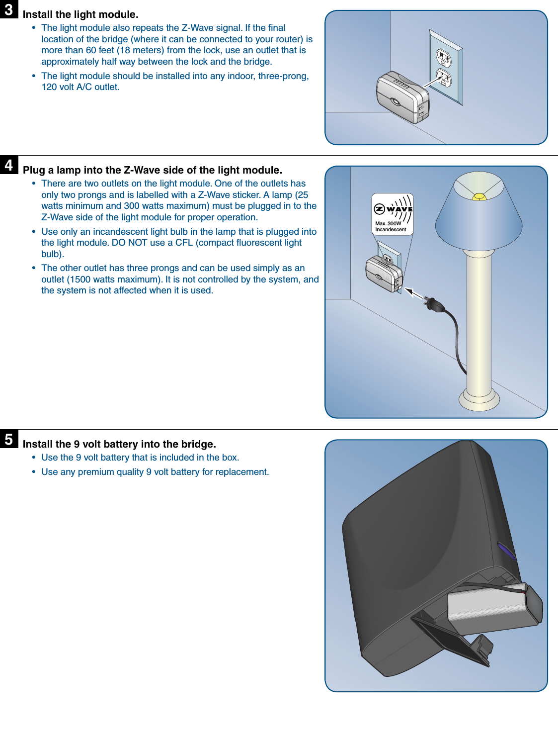 Install the light module.The light module also repeats the Z-Wave signal. If the ﬁ nal • location of the bridge (where it can be connected to your router) is more than 60 feet (18 meters) from the lock, use an outlet that is approximately half way between the lock and the bridge.The light module should be installed into any indoor, three-prong, • 120 volt A/C outlet.3Plug a lamp into the Z-Wave side of the light module.There are two outlets on the light module. One of the outlets has • only two prongs and is labelled with a Z-Wave sticker. A lamp (25 watts minimum and 300 watts maximum) must be plugged in to the Z-Wave side of the light module for proper operation.Use only an incandescent light bulb in the lamp that is plugged into • the light module. DO NOT use a CFL (compact ﬂ uorescent light bulb).The other outlet has three prongs and can be used simply as an • outlet (1500 watts maximum). It is not controlled by the system, and the system is not affected when it is used.4Max. 300W IncandescentInstall the 9 volt battery into the bridge.Use the 9 volt battery that is included in the box.• Use any premium quality 9 volt battery for replacement.• 5