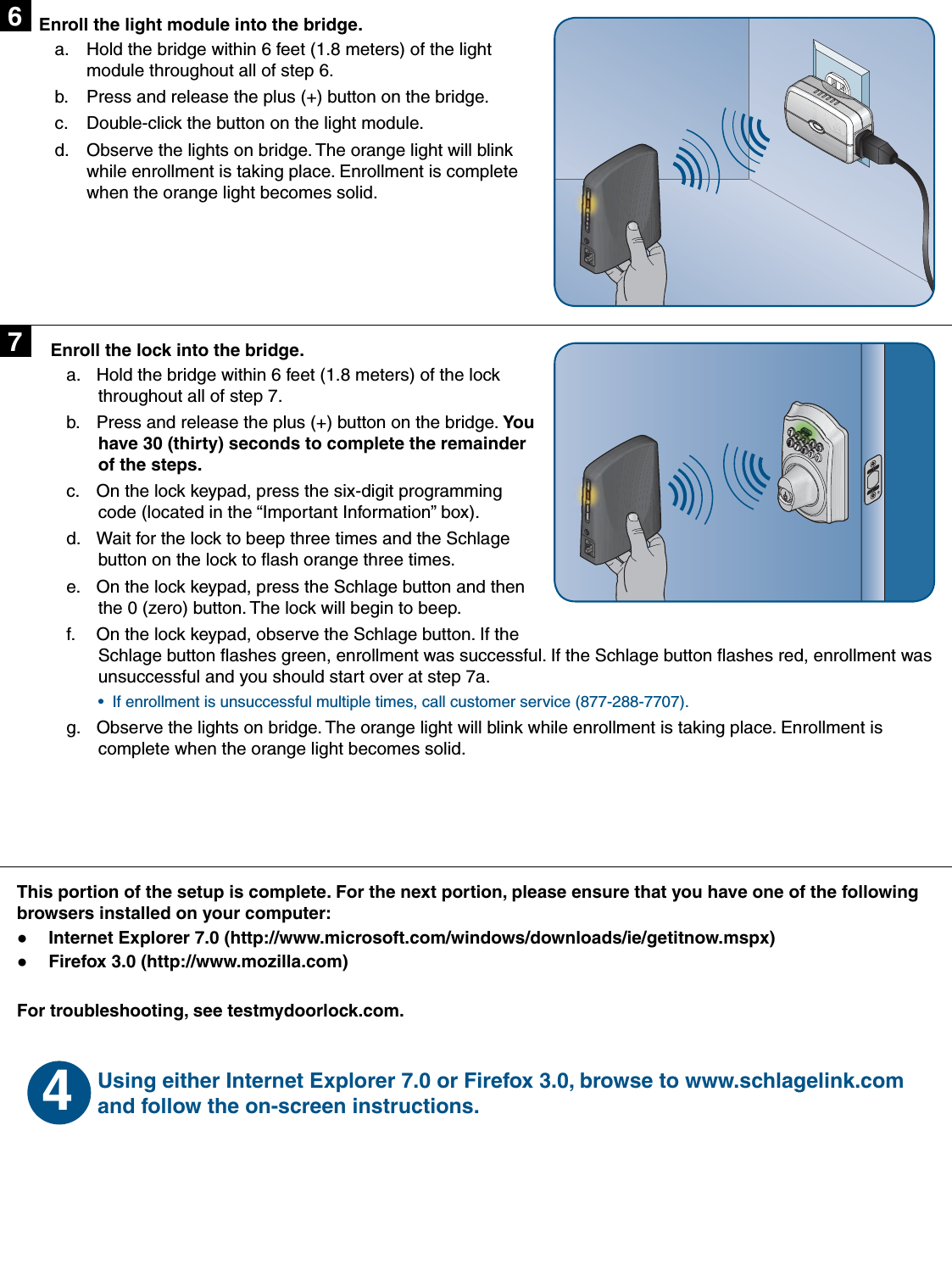 This portion of the setup is complete. For the next portion, please ensure that you have one of the following browsers installed on your computer:Internet Explorer 7.0 (http://www.microsoft.com/windows/downloads/ie/getitnow.mspx)  ●Firefox 3.0 (http://www.mozilla.com) ●For troubleshooting, see testmydoorlock.com.Enroll the light module into the bridge.Hold the bridge within 6 feet (1.8 meters) of the light a. module throughout all of step 6.Press and release the plus (+) button on the bridge.b. Double-click the button on the light module.c. Observe the lights on bridge. The orange light will blink d. while enrollment is taking place. Enrollment is complete when the orange light becomes solid.67Using either Internet Explorer 7.0 or Firefox 3.0, browse to www.schlagelink.com and follow the on-screen instructions. 4Enroll the lock into the bridge.Hold the bridge within 6 feet (1.8 meters) of the lock a. throughout all of step 7.Press and release the plus (+) button on the bridge. b.  You have 30 (thirty) seconds to complete the remainder of the steps.On the lock keypad, press the six-digit programming c. code (located in the “Important Information” box).Wait for the lock to beep three times and the Schlage d. button on the lock to ﬂ ash orange three times.On the lock keypad, press the Schlage button and then e. the 0 (zero) button. The lock will begin to beep.On the lock keypad, observe the Schlage button. If the f. Schlage button ﬂ ashes green, enrollment was successful. If the Schlage button ﬂ ashes red, enrollment was unsuccessful and you should start over at step 7a. If enrollment is unsuccessful multiple times, call customer service (877-288-7707).• Observe the lights on bridge. The orange light will blink while enrollment is taking place. Enrollment is g. complete when the orange light becomes solid.