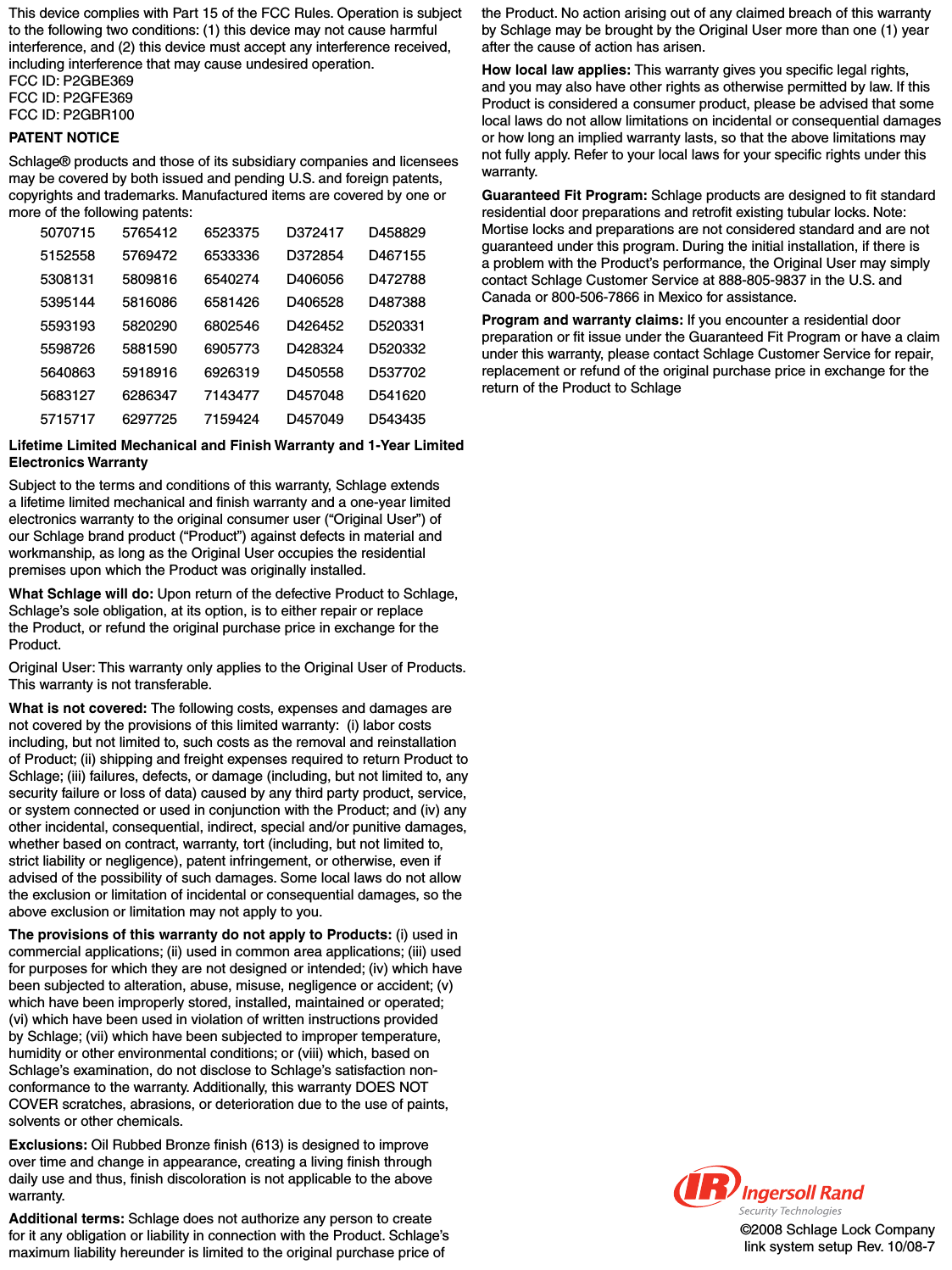 ©2008 Schlage Lock Companylink system setup Rev. 10/08-7This device complies with Part 15 of the FCC Rules. Operation is subject to the following two conditions: (1) this device may not cause harmful interference, and (2) this device must accept any interference received, including interference that may cause undesired operation. FCC ID: P2GBE369FCC ID: P2GFE369FCC ID: P2GBR100PATENT NOTICESchlage® products and those of its subsidiary companies and licensees may be covered by both issued and pending U.S. and foreign patents, copyrights and trademarks. Manufactured items are covered by one or more of the following patents: 507071551525585308131539514455931935598726564086356831275715717576541257694725809816581608658202905881590591891662863476297725652337565333366540274658142668025466905773692631971434777159424D372417D372854D406056D406528D426452D428324D450558D457048D457049D458829D467155D472788D487388D520331D520332D537702D541620D543435Lifetime Limited Mechanical and Finish Warranty and 1-Year Limited Electronics WarrantySubject to the terms and conditions of this warranty, Schlage extends a lifetime limited mechanical and ﬁ nish warranty and a one-year limited electronics warranty to the original consumer user (“Original User”) of our Schlage brand product (“Product”) against defects in material and workmanship, as long as the Original User occupies the residential premises upon which the Product was originally installed.  What Schlage will do: Upon return of the defective Product to Schlage, Schlage’s sole obligation, at its option, is to either repair or replace the Product, or refund the original purchase price in exchange for the Product. Original User: This warranty only applies to the Original User of Products. This warranty is not transferable. What is not covered: The following costs, expenses and damages are not covered by the provisions of this limited warranty:  (i) labor costs including, but not limited to, such costs as the removal and reinstallation of Product; (ii) shipping and freight expenses required to return Product to Schlage; (iii) failures, defects, or damage (including, but not limited to, any security failure or loss of data) caused by any third party product, service, or system connected or used in conjunction with the Product; and (iv) any other incidental, consequential, indirect, special and/or punitive damages, whether based on contract, warranty, tort (including, but not limited to, strict liability or negligence), patent infringement, or otherwise, even if advised of the possibility of such damages. Some local laws do not allow the exclusion or limitation of incidental or consequential damages, so the above exclusion or limitation may not apply to you.The provisions of this warranty do not apply to Products: (i) used in commercial applications; (ii) used in common area applications; (iii) used for purposes for which they are not designed or intended; (iv) which have been subjected to alteration, abuse, misuse, negligence or accident; (v) which have been improperly stored, installed, maintained or operated; (vi) which have been used in violation of written instructions provided by Schlage; (vii) which have been subjected to improper temperature, humidity or other environmental conditions; or (viii) which, based on Schlage’s examination, do not disclose to Schlage’s satisfaction non-conformance to the warranty. Additionally, this warranty DOES NOT COVER scratches, abrasions, or deterioration due to the use of paints, solvents or other chemicals. Exclusions: Oil Rubbed Bronze ﬁ nish (613) is designed to improve over time and change in appearance, creating a living ﬁ nish through daily use and thus, ﬁ nish discoloration is not applicable to the above warranty.Additional terms: Schlage does not authorize any person to create for it any obligation or liability in connection with the Product. Schlage’s maximum liability hereunder is limited to the original purchase price of the Product. No action arising out of any claimed breach of this warranty by Schlage may be brought by the Original User more than one (1) year after the cause of action has arisen.How local law applies: This warranty gives you speciﬁ c legal rights, and you may also have other rights as otherwise permitted by law. If this Product is considered a consumer product, please be advised that some local laws do not allow limitations on incidental or consequential damages or how long an implied warranty lasts, so that the above limitations may not fully apply. Refer to your local laws for your speciﬁ c rights under this warranty.Guaranteed Fit Program: Schlage products are designed to ﬁ t standard residential door preparations and retroﬁ t existing tubular locks. Note: Mortise locks and preparations are not considered standard and are not guaranteed under this program. During the initial installation, if there is a problem with the Product’s performance, the Original User may simply contact Schlage Customer Service at 888-805-9837 in the U.S. and Canada or 800-506-7866 in Mexico for assistance.Program and warranty claims: If you encounter a residential door preparation or ﬁ t issue under the Guaranteed Fit Program or have a claim under this warranty, please contact Schlage Customer Service for repair, replacement or refund of the original purchase price in exchange for the return of the Product to Schlage