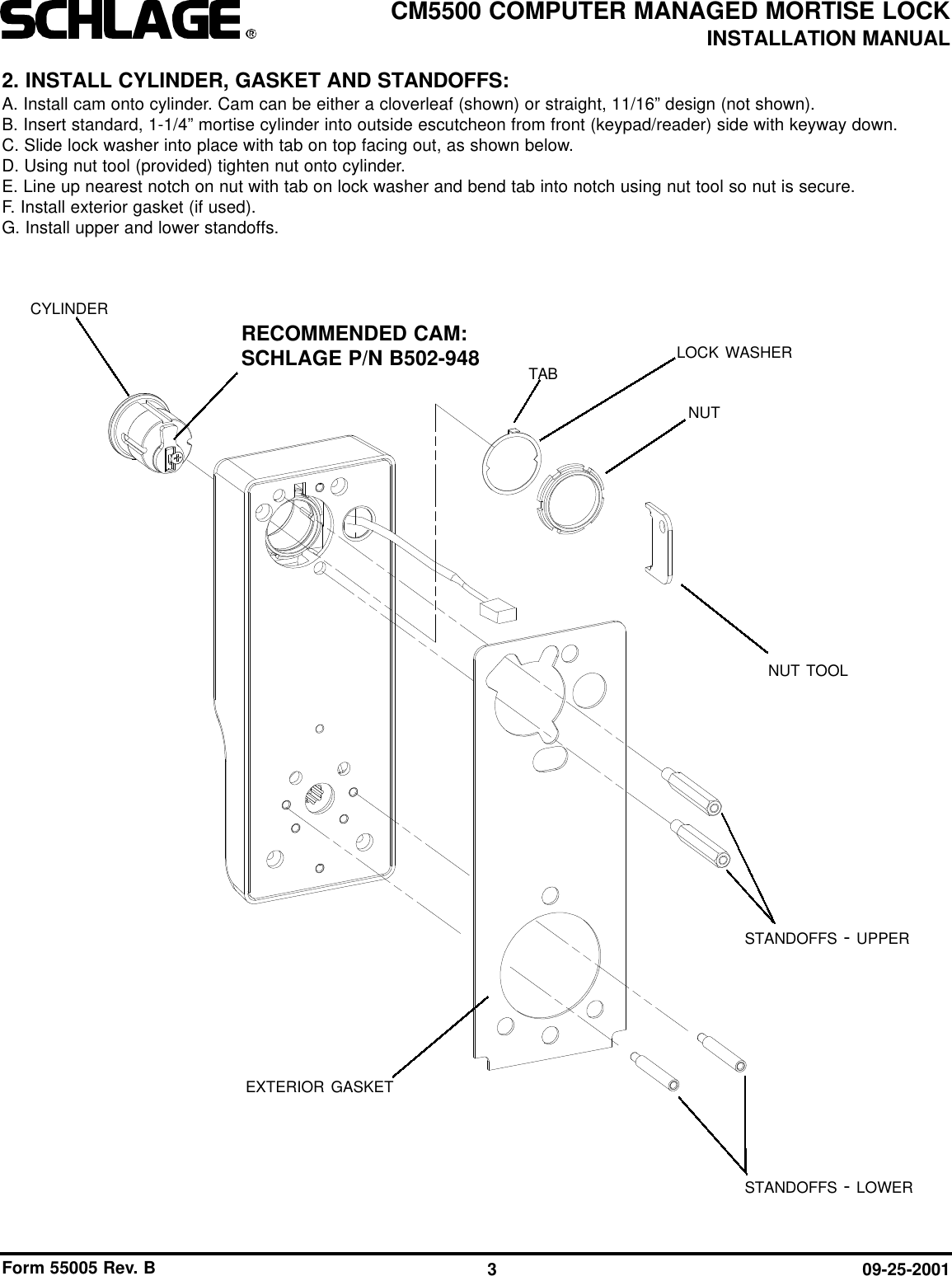 Form 55005 Rev. B 09-25-20013CM5500 COMPUTER MANAGED MORTISE LOCKINSTALLATION MANUAL2. INSTALL CYLINDER, GASKET AND STANDOFFS:A. Install cam onto cylinder. Cam can be either a cloverleaf (shown) or straight, 11/16” design (not shown).B. Insert standard, 1-1/4” mortise cylinder into outside escutcheon from front (keypad/reader) side with keyway down.C. Slide lock washer into place with tab on top facing out, as shown below.D. Using nut tool (provided) tighten nut onto cylinder.E. Line up nearest notch on nut with tab on lock washer and bend tab into notch using nut tool so nut is secure. F. Install exterior gasket (if used).G. Install upper and lower standoffs.CYLINDERRECOMMENDED CAM:SCHLAGE P/N B502-948NUT TOOLEXTERIOR GASKETLOCK WASHERNUTSTANDOFFS - UPPERSTANDOFFS - LOWERTAB