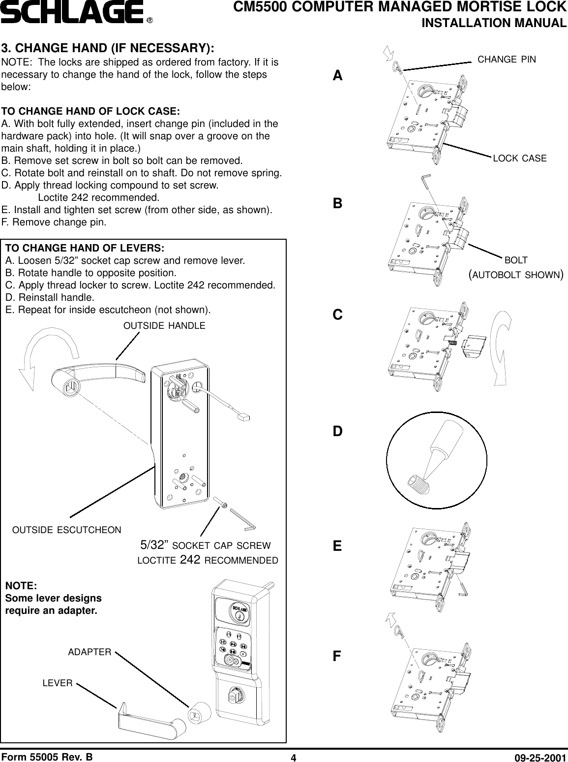 Form 55005 Rev. B 09-25-20014CM5500 COMPUTER MANAGED MORTISE LOCKINSTALLATION MANUAL3. CHANGE HAND (IF NECESSARY):NOTE: The locks are shipped as ordered from factory. If it isnecessary to change the hand of the lock, follow the stepsbelow:TO CHANGE HAND OF LOCK CASE:A. With bolt fully extended, insert change pin (included in thehardware pack) into hole. (It will snap over a groove on themain shaft, holding it in place.)B. Remove set screw in bolt so bolt can be removed.C. Rotate bolt and reinstall on to shaft. Do not remove spring.D. Apply thread locking compound to set screw. Loctite 242 recommended.E. Install and tighten set screw (from other side, as shown).F. Remove change pin.5/32” SOCKET CAP SCREWLOCTITE 242 RECOMMENDEDOUTSIDE ESCUTCHEONADAPTERLEVEROUTSIDE HANDLECHANGE PINLOCK CASEBOLT(AUTOBOLT SHOWN)TO CHANGE HAND OF LEVERS:A. Loosen 5/32” socket cap screw and remove lever.B. Rotate handle to opposite position.C. Apply thread locker to screw. Loctite 242 recommended.D. Reinstall handle.E. Repeat for inside escutcheon (not shown).NOTE: Some lever designsrequire an adapter.ABCEDF
