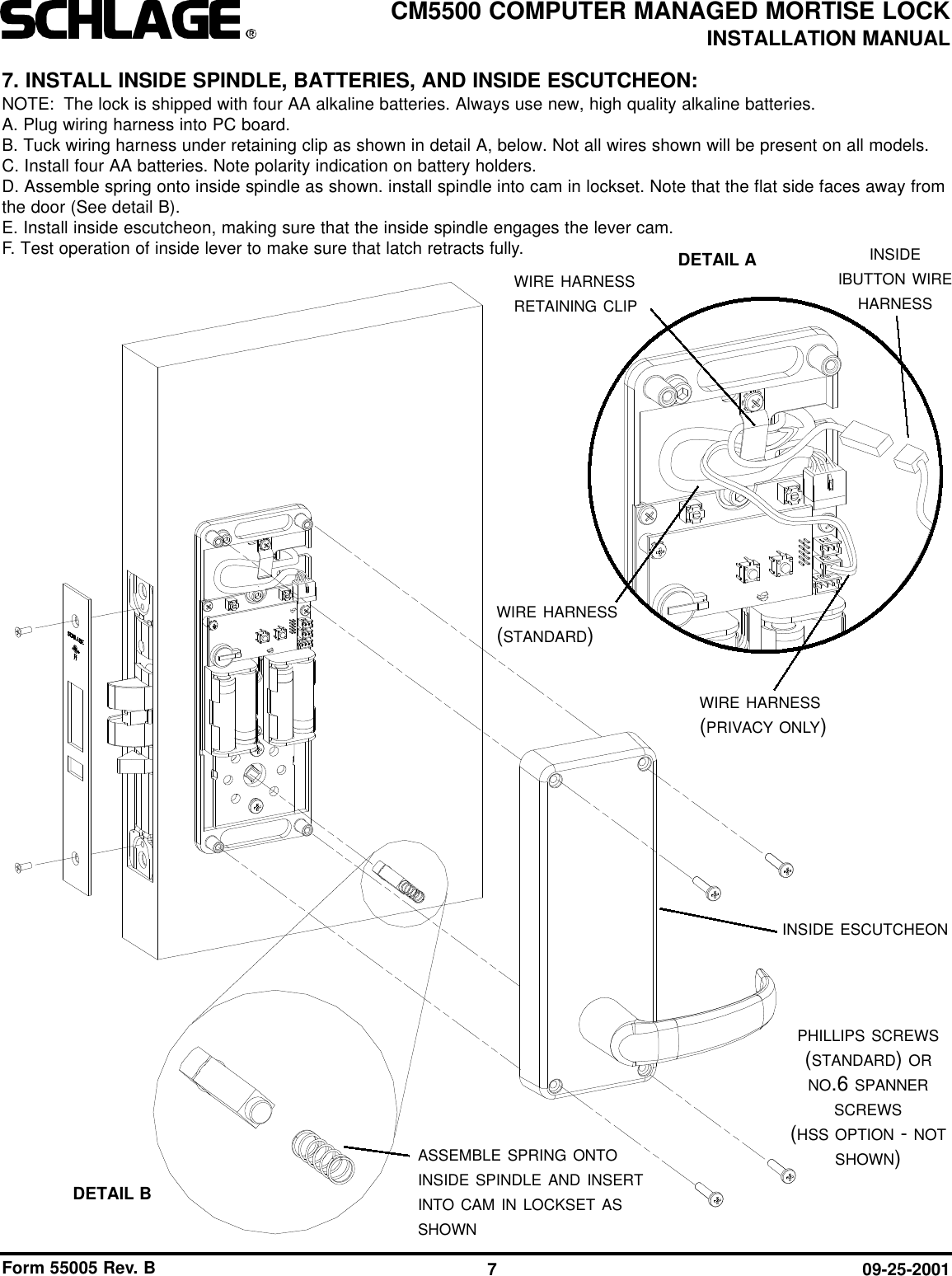 Form 55005 Rev. B 09-25-20017CM5500 COMPUTER MANAGED MORTISE LOCKINSTALLATION MANUALASSEMBLE SPRING ONTOINSIDE SPINDLE AND INSERTINTO CAM IN LOCKSET ASSHOWNINSIDE ESCUTCHEONPHILLIPS SCREWS(STANDARD) ORNO.6 SPANNERSCREWS(HSS OPTION - NOTSHOWN)7. INSTALL INSIDE SPINDLE, BATTERIES, AND INSIDE ESCUTCHEON:NOTE: The lock is shipped with four AA alkaline batteries. Always use new, high quality alkaline batteries.A. Plug wiring harness into PC board.B. Tuck wiring harness under retaining clip as shown in detail A, below. Not all wires shown will be present on all models.C. Install four AA batteries. Note polarity indication on battery holders.D. Assemble spring onto inside spindle as shown. install spindle into cam in lockset. Note that the flat side faces away fromthe door (See detail B).E. Install inside escutcheon, making sure that the inside spindle engages the lever cam.F. Test operation of inside lever to make sure that latch retracts fully.DETAIL BWIRE HARNESSRETAINING CLIPDETAIL A INSIDEIBUTTON WIREHARNESSWIRE HARNESS(PRIVACY ONLY)WIRE HARNESS(STANDARD)