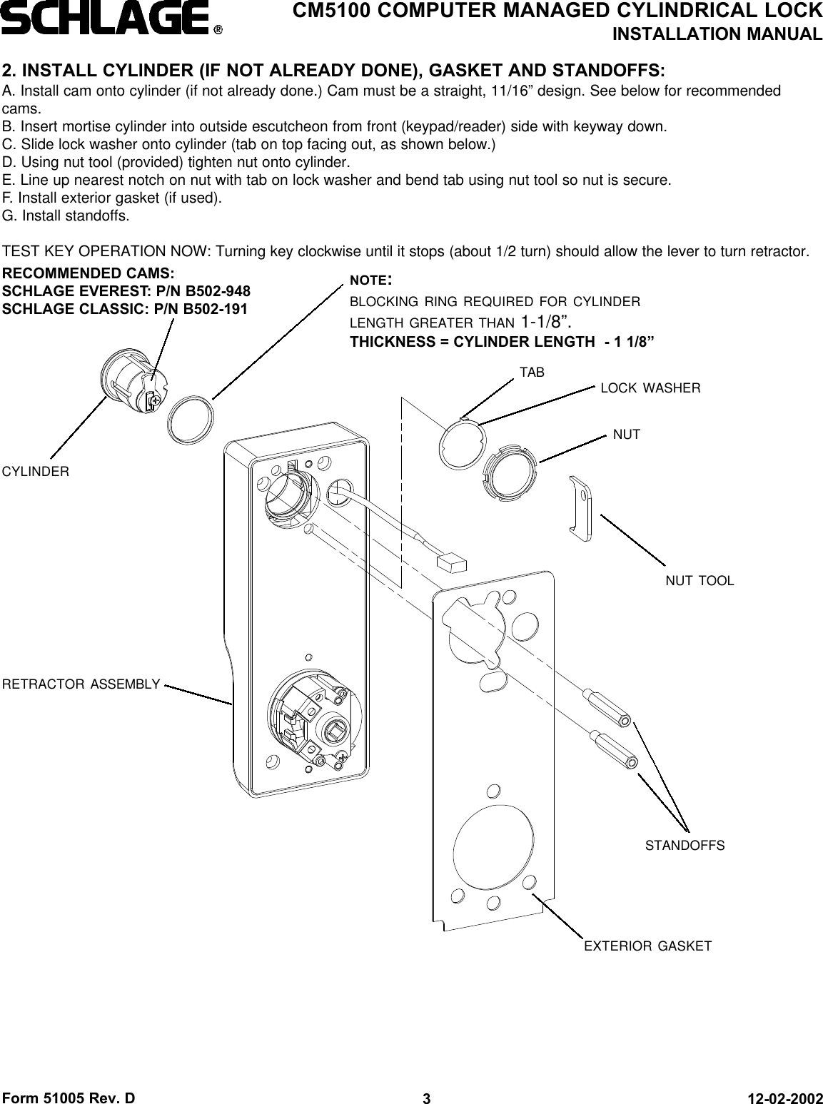 Form 51005 Rev. D 12-02-20023CM5100 COMPUTER MANAGED CYLINDRICAL LOCKINSTALLATION MANUAL2. INSTALL CYLINDER (IF NOT ALREADY DONE), GASKET AND STANDOFFS:A. Install cam onto cylinder (if not already done.) Cam must be a straight, 11/16” design. See below for recommendedcams.B. Insert mortise cylinder into outside escutcheon from front (keypad/reader) side with keyway down.C. Slide lock washer onto cylinder (tab on top facing out, as shown below.)D. Using nut tool (provided) tighten nut onto cylinder.E. Line up nearest notch on nut with tab on lock washer and bend tab using nut tool so nut is secure. F. Install exterior gasket (if used).G. Install standoffs.TEST KEY OPERATION NOW: Turning key clockwise until it stops (about 1/2 turn) should allow the lever to turn retractor.CYLINDERRECOMMENDED CAMS:SCHLAGE EVEREST: P/N B502-948SCHLAGE CLASSIC: P/N B502-191NUT TOOLRETRACTOR ASSEMBLYLOCK WASHERNUTSTANDOFFSEXTERIOR GASKETTABNOTE:BLOCKING RING REQUIRED FOR CYLINDERLENGTH GREATER THAN 1-1/8”.THICKNESS = CYLINDER LENGTH  - 1 1/8”