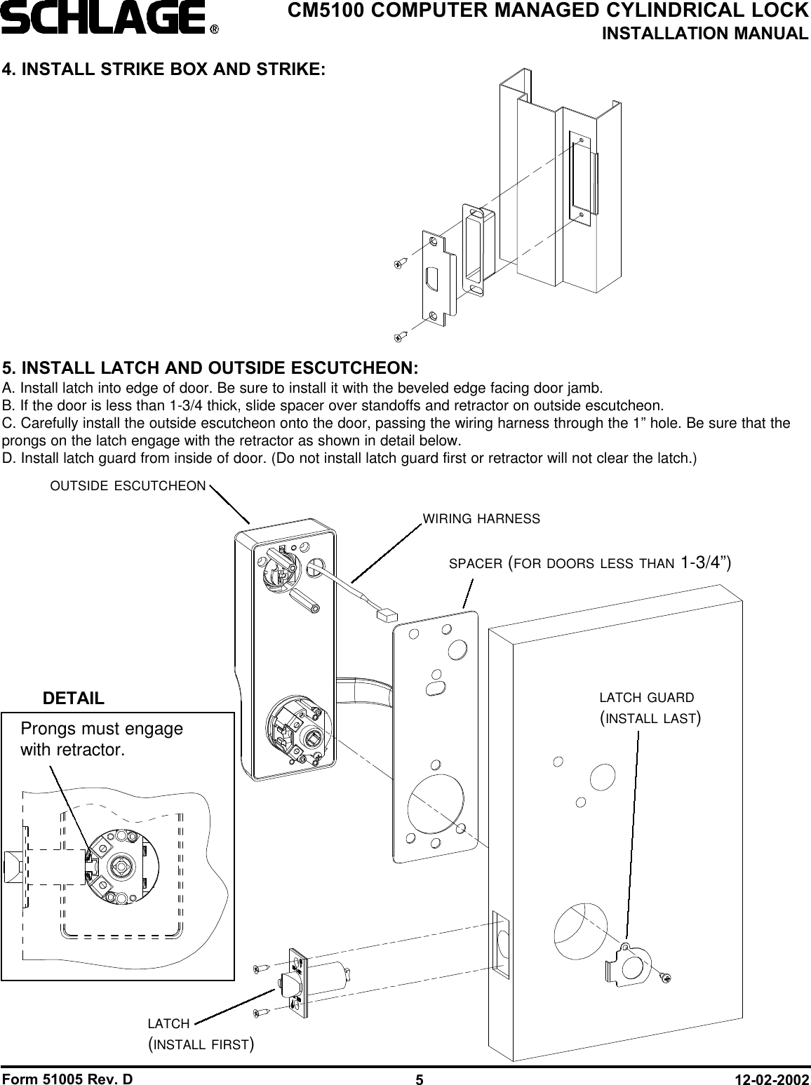 Form 51005 Rev. D 12-02-20025CM5100 COMPUTER MANAGED CYLINDRICAL LOCKINSTALLATION MANUALSPACER (FOR DOORS LESS THAN 1-3/4”)OUTSIDE ESCUTCHEONLATCH(INSTALL FIRST)LATCH GUARD(INSTALL LAST)WIRING HARNESS4. INSTALL STRIKE BOX AND STRIKE:5. INSTALL LATCH AND OUTSIDE ESCUTCHEON:A. Install latch into edge of door. Be sure to install it with the beveled edge facing door jamb.B. If the door is less than 1-3/4 thick, slide spacer over standoffs and retractor on outside escutcheon.C. Carefully install the outside escutcheon onto the door, passing the wiring harness through the 1” hole. Be sure that theprongs on the latch engage with the retractor as shown in detail below.D. Install latch guard from inside of door. (Do not install latch guard first or retractor will not clear the latch.)DETAILProngs must engagewith retractor.