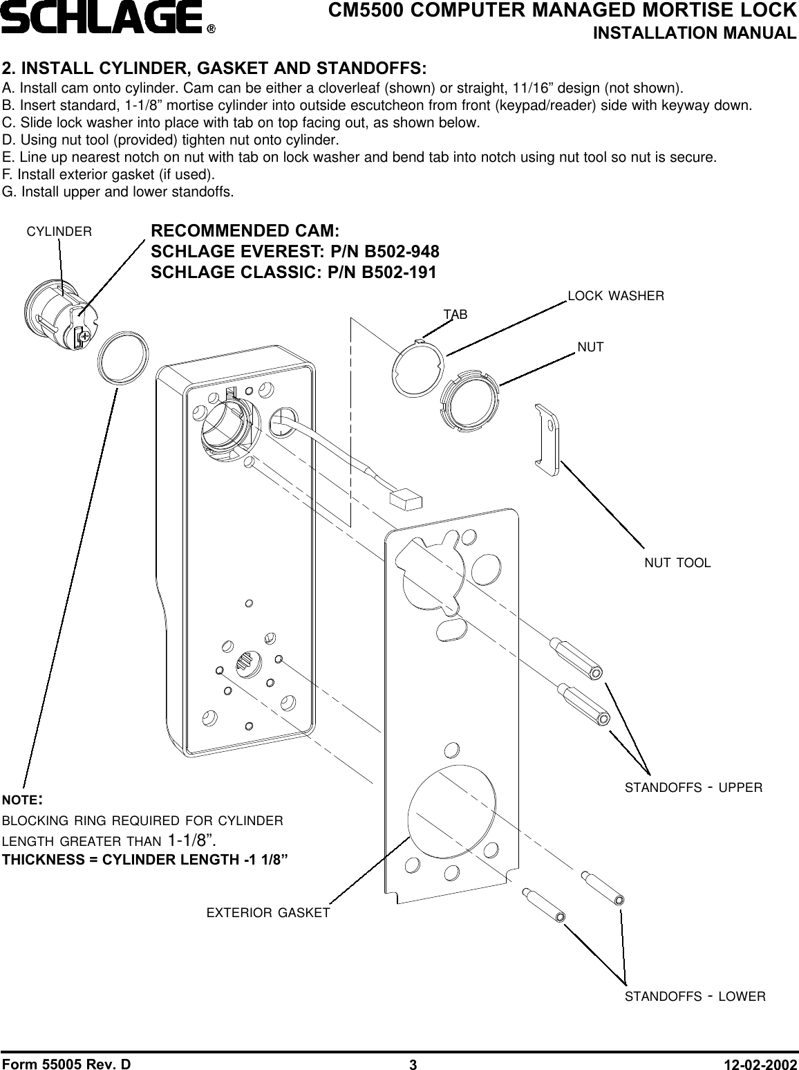 Form 55005 Rev. D 12-02-20023CM5500 COMPUTER MANAGED MORTISE LOCKINSTALLATION MANUAL2. INSTALL CYLINDER, GASKET AND STANDOFFS:A. Install cam onto cylinder. Cam can be either a cloverleaf (shown) or straight, 11/16” design (not shown).B. Insert standard, 1-1/8” mortise cylinder into outside escutcheon from front (keypad/reader) side with keyway down.C. Slide lock washer into place with tab on top facing out, as shown below.D. Using nut tool (provided) tighten nut onto cylinder.E. Line up nearest notch on nut with tab on lock washer and bend tab into notch using nut tool so nut is secure. F. Install exterior gasket (if used).G. Install upper and lower standoffs.CYLINDER RECOMMENDED CAM:SCHLAGE EVEREST: P/N B502-948SCHLAGE CLASSIC: P/N B502-191NUT TOOLEXTERIOR GASKETLOCK WASHERNUTSTANDOFFS - UPPERSTANDOFFS - LOWERTABNOTE:BLOCKING RING REQUIRED FOR CYLINDERLENGTH GREATER THAN 1-1/8”.THICKNESS = CYLINDER LENGTH -1 1/8”