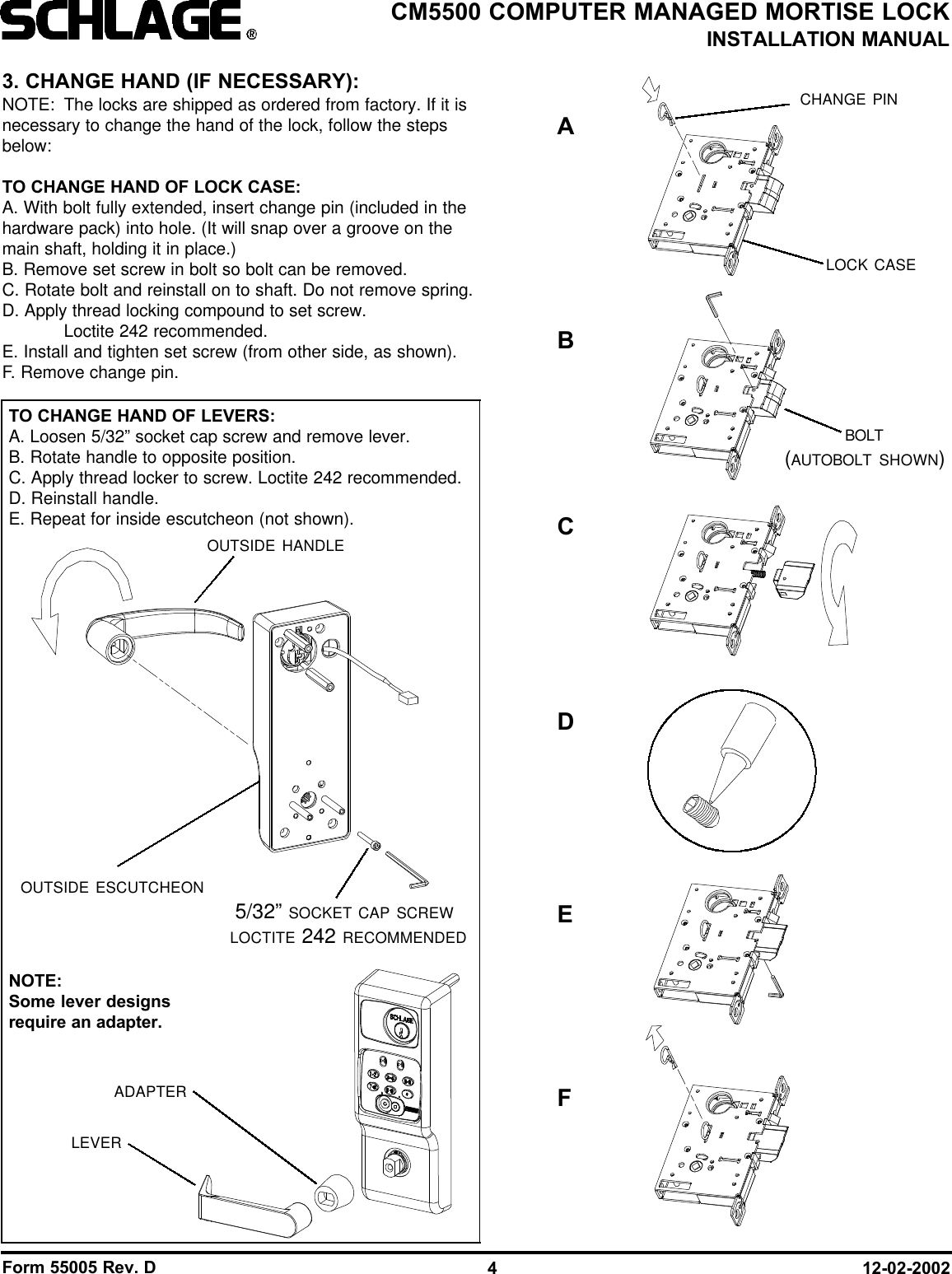 Form 55005 Rev. D 12-02-20024CM5500 COMPUTER MANAGED MORTISE LOCKINSTALLATION MANUAL3. CHANGE HAND (IF NECESSARY):NOTE: The locks are shipped as ordered from factory. If it isnecessary to change the hand of the lock, follow the stepsbelow:TO CHANGE HAND OF LOCK CASE:A. With bolt fully extended, insert change pin (included in thehardware pack) into hole. (It will snap over a groove on themain shaft, holding it in place.)B. Remove set screw in bolt so bolt can be removed.C. Rotate bolt and reinstall on to shaft. Do not remove spring.D. Apply thread locking compound to set screw. Loctite 242 recommended.E. Install and tighten set screw (from other side, as shown).F. Remove change pin.5/32” SOCKET CAP SCREWLOCTITE 242 RECOMMENDEDOUTSIDE ESCUTCHEONADAPTERLEVEROUTSIDE HANDLECHANGE PINLOCK CASEBOLT(AUTOBOLT SHOWN)TO CHANGE HAND OF LEVERS:A. Loosen 5/32” socket cap screw and remove lever.B. Rotate handle to opposite position.C. Apply thread locker to screw. Loctite 242 recommended.D. Reinstall handle.E. Repeat for inside escutcheon (not shown).NOTE: Some lever designsrequire an adapter.ABCEDF