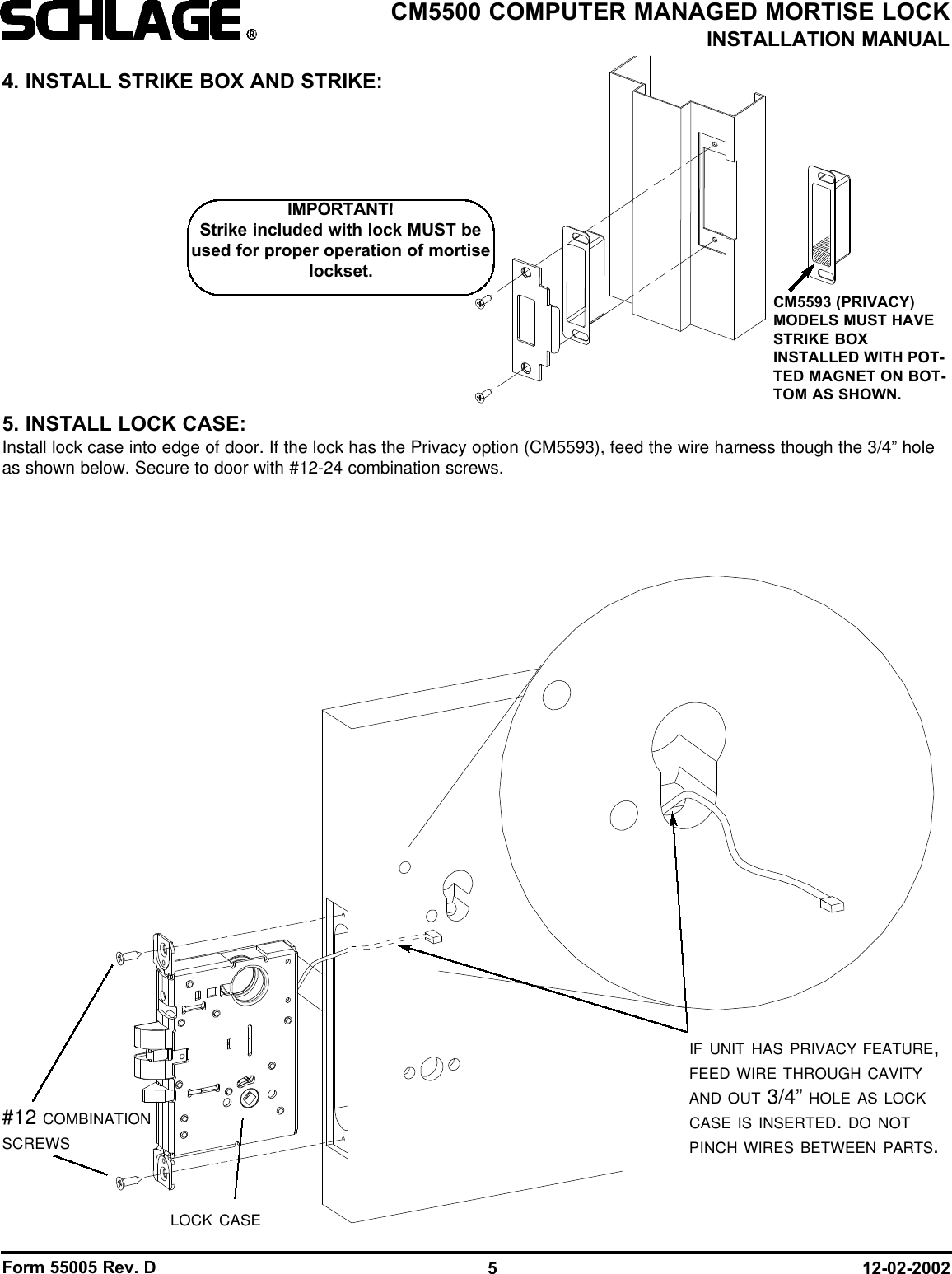 Form 55005 Rev. D 12-02-20025CM5500 COMPUTER MANAGED MORTISE LOCKINSTALLATION MANUALLOCK CASE#12 COMBINATIONSCREWSIF UNIT HAS PRIVACY FEATURE,FEED WIRE THROUGH CAVITYAND OUT 3/4” HOLE AS LOCKCASE IS INSERTED. DO NOTPINCH WIRES BETWEEN PARTS.4. INSTALL STRIKE BOX AND STRIKE:5. INSTALL LOCK CASE:Install lock case into edge of door. If the lock has the Privacy option (CM5593), feed the wire harness though the 3/4” holeas shown below. Secure to door with #12-24 combination screws.IMPORTANT!Strike included with lock MUST beused for proper operation of mortiselockset.CM5593 (PRIVACY)MODELS MUST HAVESTRIKE BOXINSTALLED WITH POT-TED MAGNET ON BOT-TOM AS SHOWN.