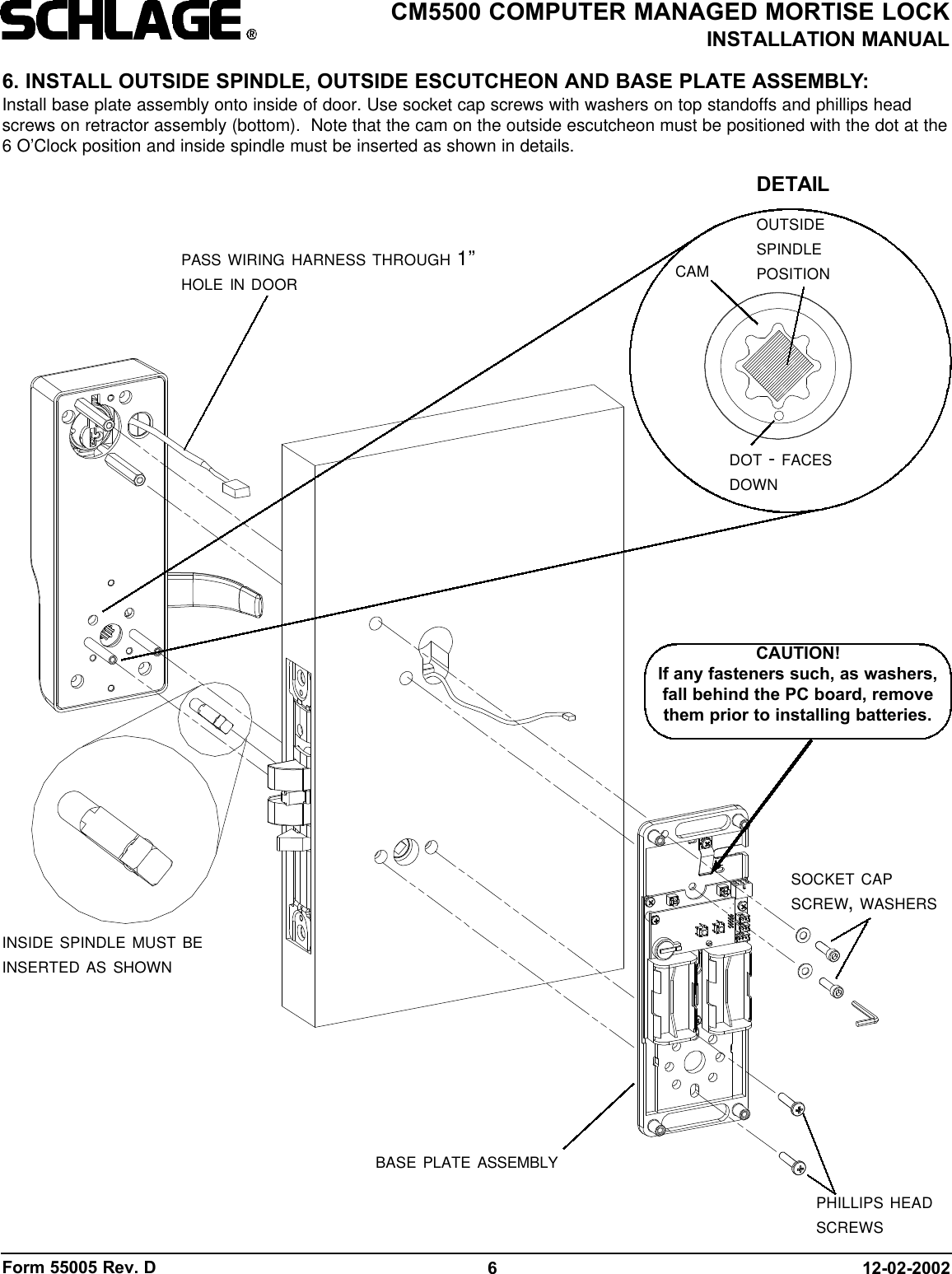 Form 55005 Rev. D 12-02-20026CM5500 COMPUTER MANAGED MORTISE LOCKINSTALLATION MANUAL6. INSTALL OUTSIDE SPINDLE, OUTSIDE ESCUTCHEON AND BASE PLATE ASSEMBLY:Install base plate assembly onto inside of door. Use socket cap screws with washers on top standoffs and phillips headscrews on retractor assembly (bottom).  Note that the cam on the outside escutcheon must be positioned with the dot at the6 O’Clock position and inside spindle must be inserted as shown in details.CAUTION!If any fasteners such, as washers,fall behind the PC board, removethem prior to installing batteries.INSIDE SPINDLE MUST BEINSERTED AS SHOWNSOCKET CAPSCREW, WASHERSBASE PLATE ASSEMBLYPASS WIRING HARNESS THROUGH 1”HOLE IN DOORPHILLIPS HEADSCREWSDOT - FACESDOWNOUTSIDESPINDLEPOSITIONCAMDETAIL