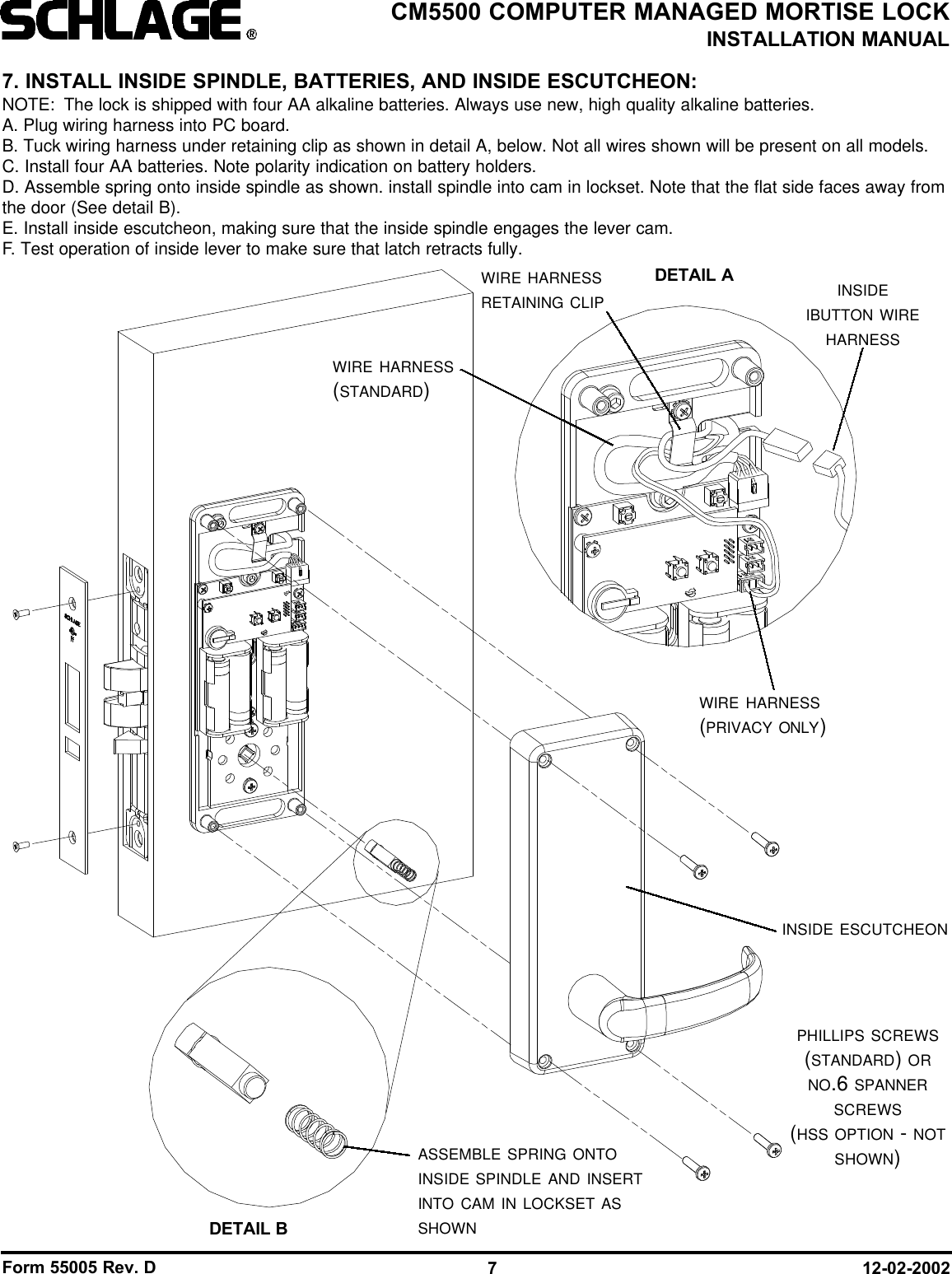 Form 55005 Rev. D 12-02-20027CM5500 COMPUTER MANAGED MORTISE LOCKINSTALLATION MANUALASSEMBLE SPRING ONTOINSIDE SPINDLE AND INSERTINTO CAM IN LOCKSET ASSHOWNINSIDE ESCUTCHEONPHILLIPS SCREWS(STANDARD) ORNO.6 SPANNERSCREWS(HSS OPTION - NOTSHOWN)7. INSTALL INSIDE SPINDLE, BATTERIES, AND INSIDE ESCUTCHEON:NOTE: The lock is shipped with four AA alkaline batteries. Always use new, high quality alkaline batteries.A. Plug wiring harness into PC board.B. Tuck wiring harness under retaining clip as shown in detail A, below. Not all wires shown will be present on all models.C. Install four AA batteries. Note polarity indication on battery holders.D. Assemble spring onto inside spindle as shown. install spindle into cam in lockset. Note that the flat side faces away fromthe door (See detail B).E. Install inside escutcheon, making sure that the inside spindle engages the lever cam.F. Test operation of inside lever to make sure that latch retracts fully.DETAIL BWIRE HARNESSRETAINING CLIPDETAIL A INSIDEIBUTTON WIREHARNESSWIRE HARNESS(PRIVACY ONLY)WIRE HARNESS(STANDARD)