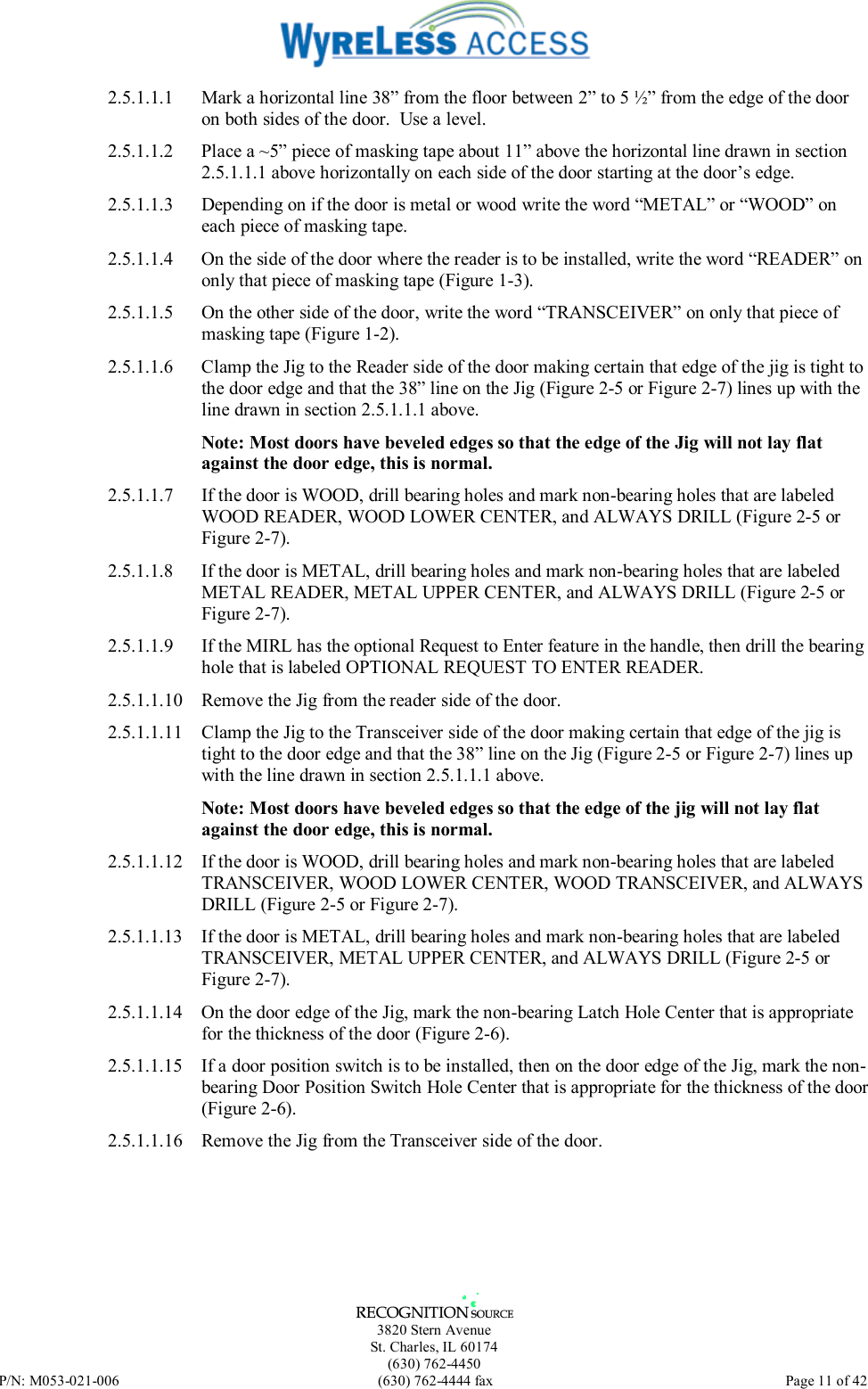   3820 Stern Avenue St. Charles, IL 60174 (630) 762-4450 P/N: M053-021-006  (630) 762-4444 fax   Page 11 of 42 2.5.1.1.1  Mark a horizontal line 38” from the floor between 2” to 5 ½” from the edge of the door on both sides of the door.  Use a level. 2.5.1.1.2  Place a ~5” piece of masking tape about 11” above the horizontal line drawn in section 2.5.1.1.1 above horizontally on each side of the door starting at the door’s edge. 2.5.1.1.3  Depending on if the door is metal or wood write the word “METAL” or “WOOD” on each piece of masking tape. 2.5.1.1.4  On the side of the door where the reader is to be installed, write the word “READER” on only that piece of masking tape (Figure 1-3). 2.5.1.1.5  On the other side of the door, write the word “TRANSCEIVER” on only that piece of masking tape (Figure 1-2). 2.5.1.1.6  Clamp the Jig to the Reader side of the door making certain that edge of the jig is tight to the door edge and that the 38” line on the Jig (Figure 2-5 or Figure 2-7) lines up with the line drawn in section 2.5.1.1.1 above.  Note: Most doors have beveled edges so that the edge of the Jig will not lay flat against the door edge, this is normal. 2.5.1.1.7  If the door is WOOD, drill bearing holes and mark non-bearing holes that are labeled WOOD READER, WOOD LOWER CENTER, and ALWAYS DRILL (Figure 2-5 or Figure 2-7). 2.5.1.1.8  If the door is METAL, drill bearing holes and mark non-bearing holes that are labeled METAL READER, METAL UPPER CENTER, and ALWAYS DRILL (Figure 2-5 or Figure 2-7).  2.5.1.1.9  If the MIRL has the optional Request to Enter feature in the handle, then drill the bearing hole that is labeled OPTIONAL REQUEST TO ENTER READER. 2.5.1.1.10  Remove the Jig from the reader side of the door. 2.5.1.1.11  Clamp the Jig to the Transceiver side of the door making certain that edge of the jig is tight to the door edge and that the 38” line on the Jig (Figure 2-5 or Figure 2-7) lines up with the line drawn in section 2.5.1.1.1 above.  Note: Most doors have beveled edges so that the edge of the jig will not lay flat against the door edge, this is normal. 2.5.1.1.12  If the door is WOOD, drill bearing holes and mark non-bearing holes that are labeled TRANSCEIVER, WOOD LOWER CENTER, WOOD TRANSCEIVER, and ALWAYS DRILL (Figure 2-5 or Figure 2-7). 2.5.1.1.13  If the door is METAL, drill bearing holes and mark non-bearing holes that are labeled TRANSCEIVER, METAL UPPER CENTER, and ALWAYS DRILL (Figure 2-5 or Figure 2-7). 2.5.1.1.14  On the door edge of the Jig, mark the non-bearing Latch Hole Center that is appropriate for the thickness of the door (Figure 2-6).  2.5.1.1.15  If a door position switch is to be installed, then on the door edge of the Jig, mark the non-bearing Door Position Switch Hole Center that is appropriate for the thickness of the door (Figure 2-6). 2.5.1.1.16  Remove the Jig from the Transceiver side of the door.  