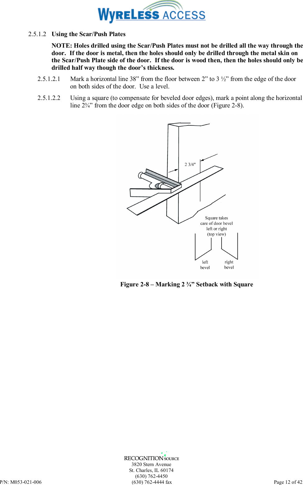   3820 Stern Avenue St. Charles, IL 60174 (630) 762-4450 P/N: M053-021-006  (630) 762-4444 fax   Page 12 of 42 2.5.1.2  Using the Scar/Push Plates NOTE: Holes drilled using the Scar/Push Plates must not be drilled all the way through the door.  If the door is metal, then the holes should only be drilled through the metal skin on the Scar/Push Plate side of the door.  If the door is wood then, then the holes should only be drilled half way though the door’s thickness.  2.5.1.2.1  Mark a horizontal line 38” from the floor between 2” to 3 ½” from the edge of the door on both sides of the door.  Use a level. 2.5.1.2.2  Using a square (to compensate for beveled door edges), mark a point along the horizontal line 2¾” from the door edge on both sides of the door (Figure 2-8).  Figure 2-8 – Marking 2 ¾” Setback with Square 