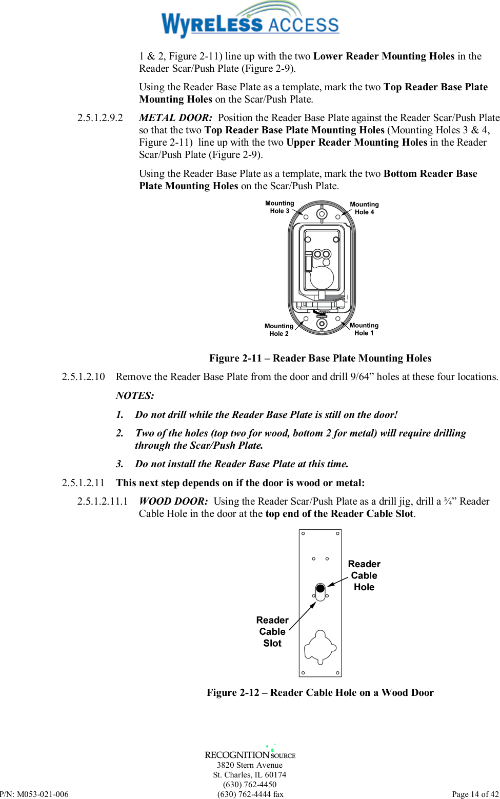   3820 Stern Avenue St. Charles, IL 60174 (630) 762-4450 P/N: M053-021-006  (630) 762-4444 fax   Page 14 of 42 1 &amp; 2, Figure 2-11) line up with the two Lower Reader Mounting Holes in the Reader Scar/Push Plate (Figure 2-9). Using the Reader Base Plate as a template, mark the two Top Reader Base Plate Mounting Holes on the Scar/Push Plate. 2.5.1.2.9.2  METAL DOOR:  Position the Reader Base Plate against the Reader Scar/Push Plate so that the two Top Reader Base Plate Mounting Holes (Mounting Holes 3 &amp; 4, Figure 2-11)  line up with the two Upper Reader Mounting Holes in the Reader Scar/Push Plate (Figure 2-9). Using the Reader Base Plate as a template, mark the two Bottom Reader Base Plate Mounting Holes on the Scar/Push Plate.  Figure 2-11 – Reader Base Plate Mounting Holes 2.5.1.2.10  Remove the Reader Base Plate from the door and drill 9/64” holes at these four locations. NOTES:  1.  Do not drill while the Reader Base Plate is still on the door! 2.  Two of the holes (top two for wood, bottom 2 for metal) will require drilling through the Scar/Push Plate. 3.  Do not install the Reader Base Plate at this time. 2.5.1.2.11  This next step depends on if the door is wood or metal: 2.5.1.2.11.1  WOOD DOOR:  Using the Reader Scar/Push Plate as a drill jig, drill a ¾” Reader Cable Hole in the door at the top end of the Reader Cable Slot.  Figure 2-12 – Reader Cable Hole on a Wood Door 
