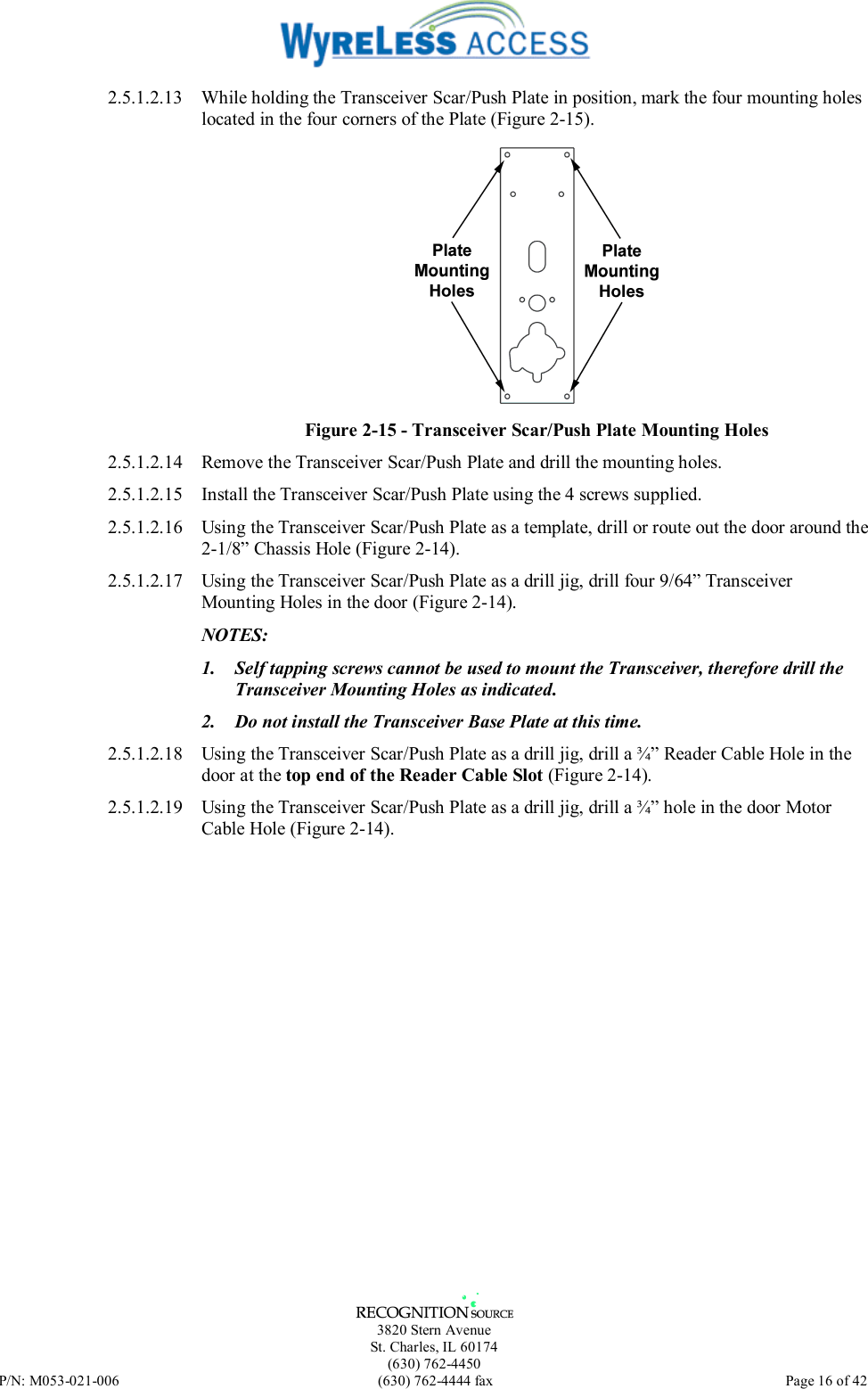   3820 Stern Avenue St. Charles, IL 60174 (630) 762-4450 P/N: M053-021-006  (630) 762-4444 fax   Page 16 of 42 2.5.1.2.13  While holding the Transceiver Scar/Push Plate in position, mark the four mounting holes located in the four corners of the Plate (Figure 2-15).  Figure 2-15 - Transceiver Scar/Push Plate Mounting Holes 2.5.1.2.14  Remove the Transceiver Scar/Push Plate and drill the mounting holes. 2.5.1.2.15  Install the Transceiver Scar/Push Plate using the 4 screws supplied. 2.5.1.2.16  Using the Transceiver Scar/Push Plate as a template, drill or route out the door around the 2-1/8” Chassis Hole (Figure 2-14). 2.5.1.2.17  Using the Transceiver Scar/Push Plate as a drill jig, drill four 9/64” Transceiver Mounting Holes in the door (Figure 2-14). NOTES:  1.  Self tapping screws cannot be used to mount the Transceiver, therefore drill the Transceiver Mounting Holes as indicated. 2.  Do not install the Transceiver Base Plate at this time. 2.5.1.2.18  Using the Transceiver Scar/Push Plate as a drill jig, drill a ¾” Reader Cable Hole in the door at the top end of the Reader Cable Slot (Figure 2-14). 2.5.1.2.19  Using the Transceiver Scar/Push Plate as a drill jig, drill a ¾” hole in the door Motor Cable Hole (Figure 2-14). 