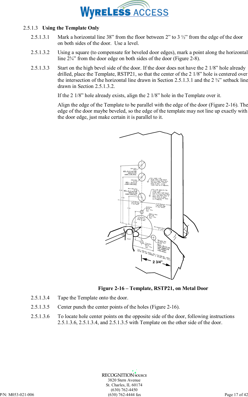   3820 Stern Avenue St. Charles, IL 60174 (630) 762-4450 P/N: M053-021-006  (630) 762-4444 fax   Page 17 of 42 2.5.1.3  Using the Template Only 2.5.1.3.1  Mark a horizontal line 38” from the floor between 2” to 3 ½” from the edge of the door on both sides of the door.  Use a level. 2.5.1.3.2  Using a square (to compensate for beveled door edges), mark a point along the horizontal line 2¾” from the door edge on both sides of the door (Figure 2-8). 2.5.1.3.3  Start on the high bevel side of the door. If the door does not have the 2 1/8” hole already drilled, place the Template, RSTP21, so that the center of the 2 1/8” hole is centered over the intersection of the horizontal line drawn in Section 2.5.1.3.1 and the 2 ¾” setback line drawn in Section 2.5.1.3.2.  If the 2 1/8” hole already exists, align the 2 1/8” hole in the Template over it.  Align the edge of the Template to be parallel with the edge of the door (Figure 2-16). The edge of the door maybe beveled, so the edge of the template may not line up exactly with the door edge, just make certain it is parallel to it.   Figure 2-16 – Template, RSTP21, on Metal Door 2.5.1.3.4  Tape the Template onto the door. 2.5.1.3.5  Center punch the center points of the holes (Figure 2-16).  2.5.1.3.6  To locate hole center points on the opposite side of the door, following instructions 2.5.1.3.6, 2.5.1.3.4, and 2.5.1.3.5 with Template on the other side of the door.   