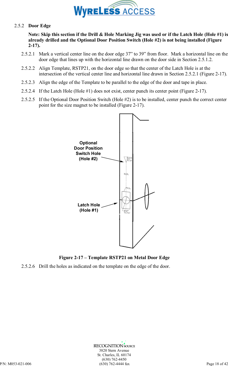   3820 Stern Avenue St. Charles, IL 60174 (630) 762-4450 P/N: M053-021-006  (630) 762-4444 fax   Page 18 of 42 2.5.2  Door Edge Note: Skip this section if the Drill &amp; Hole Marking Jig was used or if the Latch Hole (Hole #1) is already drilled and the Optional Door Position Switch (Hole #2) is not being installed (Figure 2-17). 2.5.2.1  Mark a vertical center line on the door edge 37” to 39” from floor.  Mark a horizontal line on the door edge that lines up with the horizontal line drawn on the door side in Section 2.5.1.2. 2.5.2.2  Align Template, RSTP21, on the door edge so that the center of the Latch Hole is at the intersection of the vertical center line and horizontal line drawn in Section 2.5.2.1 (Figure 2-17). 2.5.2.3  Align the edge of the Template to be parallel to the edge of the door and tape in place. 2.5.2.4  If the Latch Hole (Hole #1) does not exist, center punch its center point (Figure 2-17). 2.5.2.5  If the Optional Door Position Switch (Hole #2) is to be installed, center punch the correct center point for the size magnet to be installed (Figure 2-17).  Figure 2-17 – Template RSTP21 on Metal Door Edge 2.5.2.6  Drill the holes as indicated on the template on the edge of the door. 