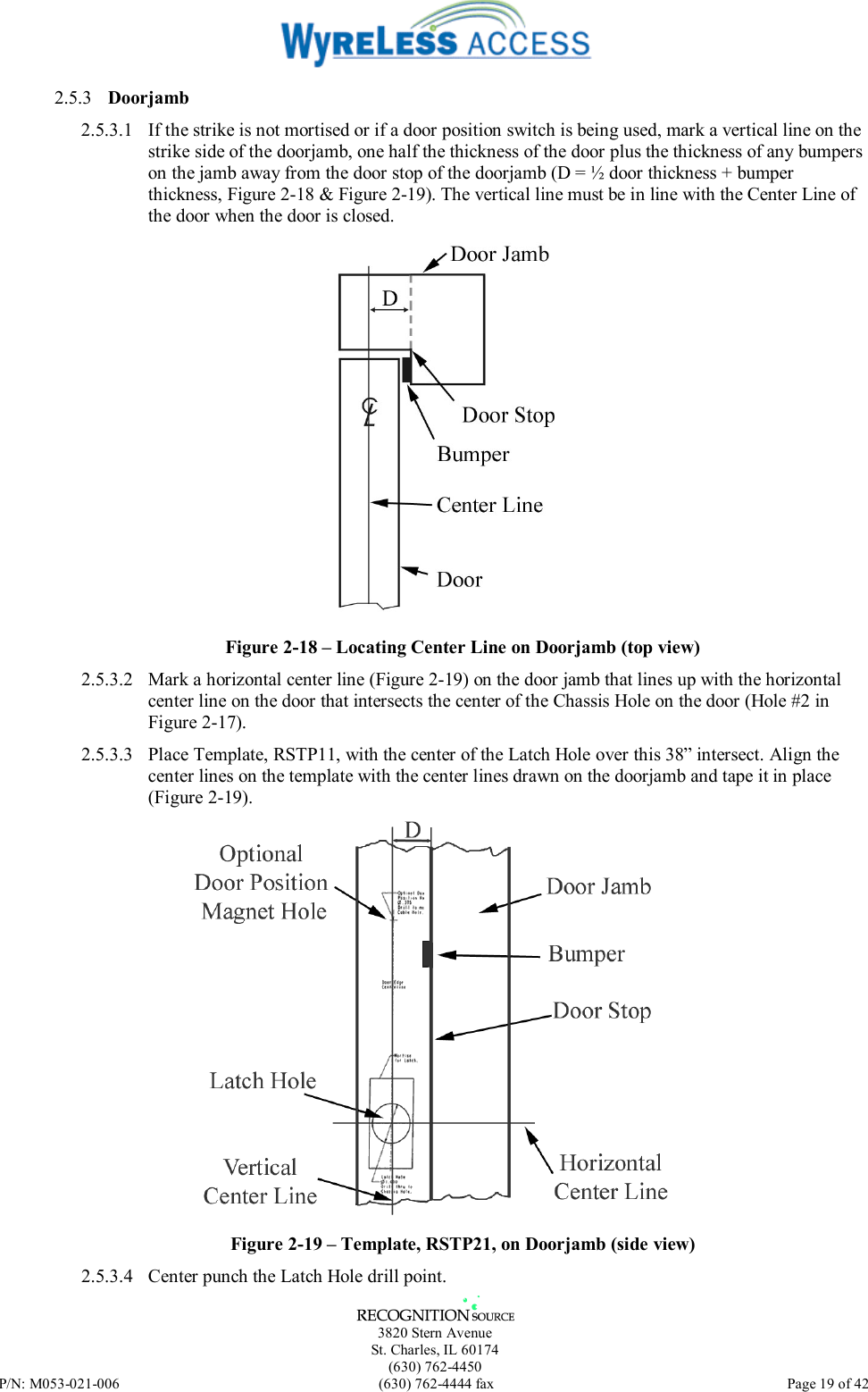   3820 Stern Avenue St. Charles, IL 60174 (630) 762-4450 P/N: M053-021-006  (630) 762-4444 fax   Page 19 of 42 2.5.3  Doorjamb 2.5.3.1  If the strike is not mortised or if a door position switch is being used, mark a vertical line on the strike side of the doorjamb, one half the thickness of the door plus the thickness of any bumpers on the jamb away from the door stop of the doorjamb (D = ½ door thickness + bumper thickness, Figure 2-18 &amp; Figure 2-19). The vertical line must be in line with the Center Line of the door when the door is closed.  Figure 2-18 – Locating Center Line on Doorjamb (top view) 2.5.3.2  Mark a horizontal center line (Figure 2-19) on the door jamb that lines up with the horizontal center line on the door that intersects the center of the Chassis Hole on the door (Hole #2 in Figure 2-17). 2.5.3.3  Place Template, RSTP11, with the center of the Latch Hole over this 38” intersect. Align the center lines on the template with the center lines drawn on the doorjamb and tape it in place (Figure 2-19).  Figure 2-19 – Template, RSTP21, on Doorjamb (side view) 2.5.3.4  Center punch the Latch Hole drill point. 