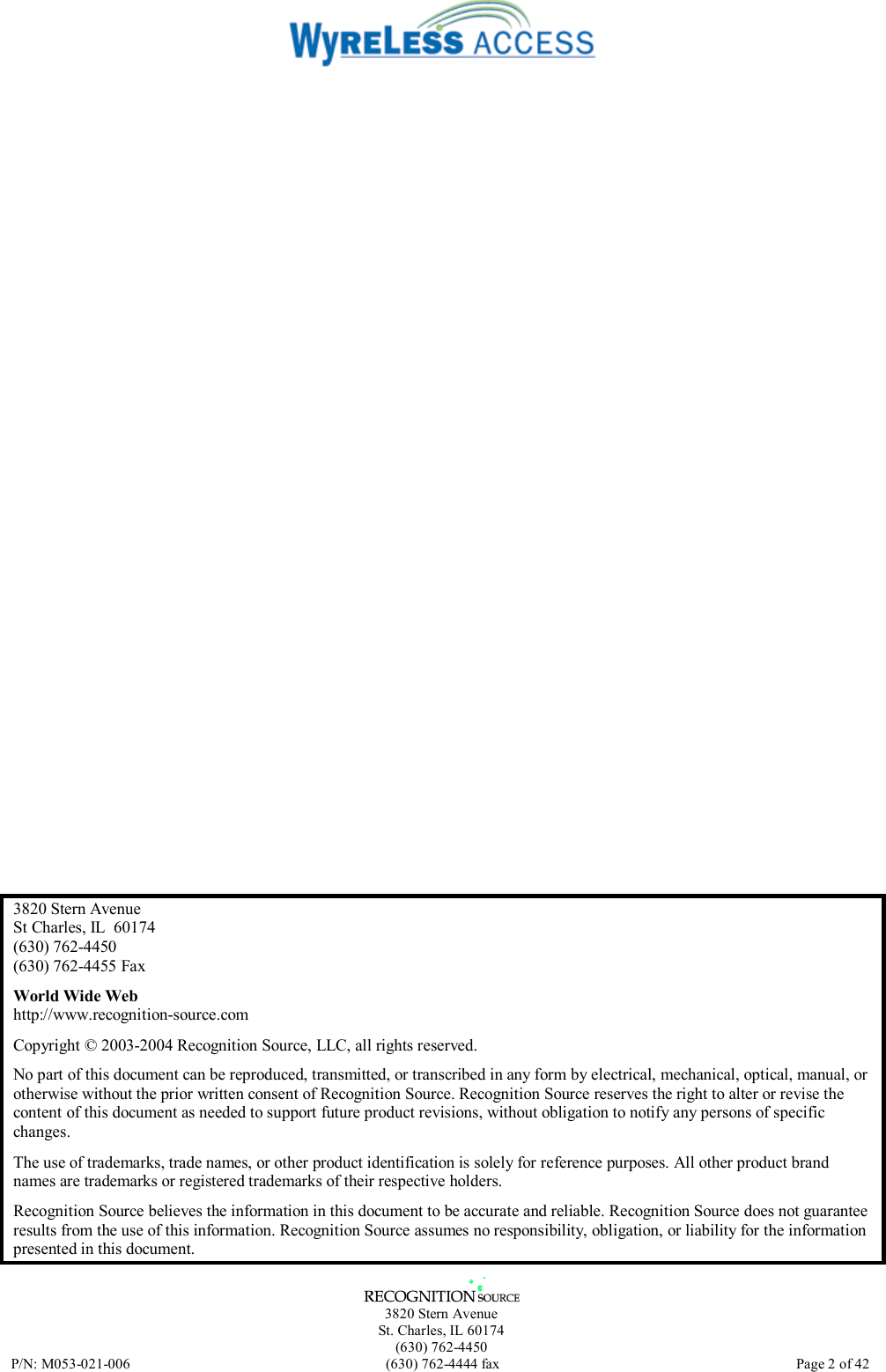   3820 Stern Avenue St. Charles, IL 60174 (630) 762-4450 P/N: M053-021-006  (630) 762-4444 fax   Page 2 of 42  3820 Stern Avenue St Charles, IL  60174 (630) 762-4450 (630) 762-4455 Fax World Wide Web http://www.recognition-source.com Copyright © 2003-2004 Recognition Source, LLC, all rights reserved. No part of this document can be reproduced, transmitted, or transcribed in any form by electrical, mechanical, optical, manual, or otherwise without the prior written consent of Recognition Source. Recognition Source reserves the right to alter or revise the content of this document as needed to support future product revisions, without obligation to notify any persons of specific changes. The use of trademarks, trade names, or other product identification is solely for reference purposes. All other product brand names are trademarks or registered trademarks of their respective holders. Recognition Source believes the information in this document to be accurate and reliable. Recognition Source does not guarantee results from the use of this information. Recognition Source assumes no responsibility, obligation, or liability for the information presented in this document. 