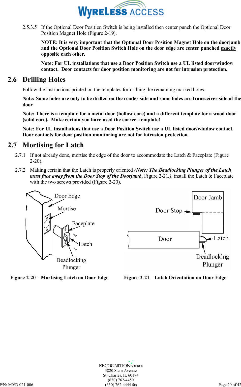   3820 Stern Avenue St. Charles, IL 60174 (630) 762-4450 P/N: M053-021-006  (630) 762-4444 fax   Page 20 of 42 2.5.3.5  If the Optional Door Position Switch is being installed then center punch the Optional Door Position Magnet Hole (Figure 2-19). NOTE: It is very important that the Optional Door Position Magnet Hole on the doorjamb and the Optional Door Position Switch Hole on the door edge are center punched exactly opposite each other. Note: For UL installations that use a Door Position Switch use a UL listed door/window contact.  Door contacts for door position monitoring are not for intrusion protection. 2.6 Drilling Holes Follow the instructions printed on the templates for drilling the remaining marked holes. Note: Some holes are only to be drilled on the reader side and some holes are transceiver side of the door Note: There is a template for a metal door (hollow core) and a different template for a wood door (solid core).  Make certain you have used the correct template! Note: For UL installations that use a Door Position Switch use a UL listed door/window contact.  Door contacts for door position monitoring are not for intrusion protection. 2.7  Mortising for Latch 2.7.1  If not already done, mortise the edge of the door to accommodate the Latch &amp; Faceplate (Figure 2-20). 2.7.2  Making certain that the Latch is properly oriented (Note: The Deadlocking Plunger of the Latch must face away from the Door Stop of the Doorjamb, Figure 2-21.), install the Latch &amp; Faceplate with the two screws provided (Figure 2-20).  Figure 2-20 – Mortising Latch on Door Edge  Figure 2-21 – Latch Orientation on Door Edge  