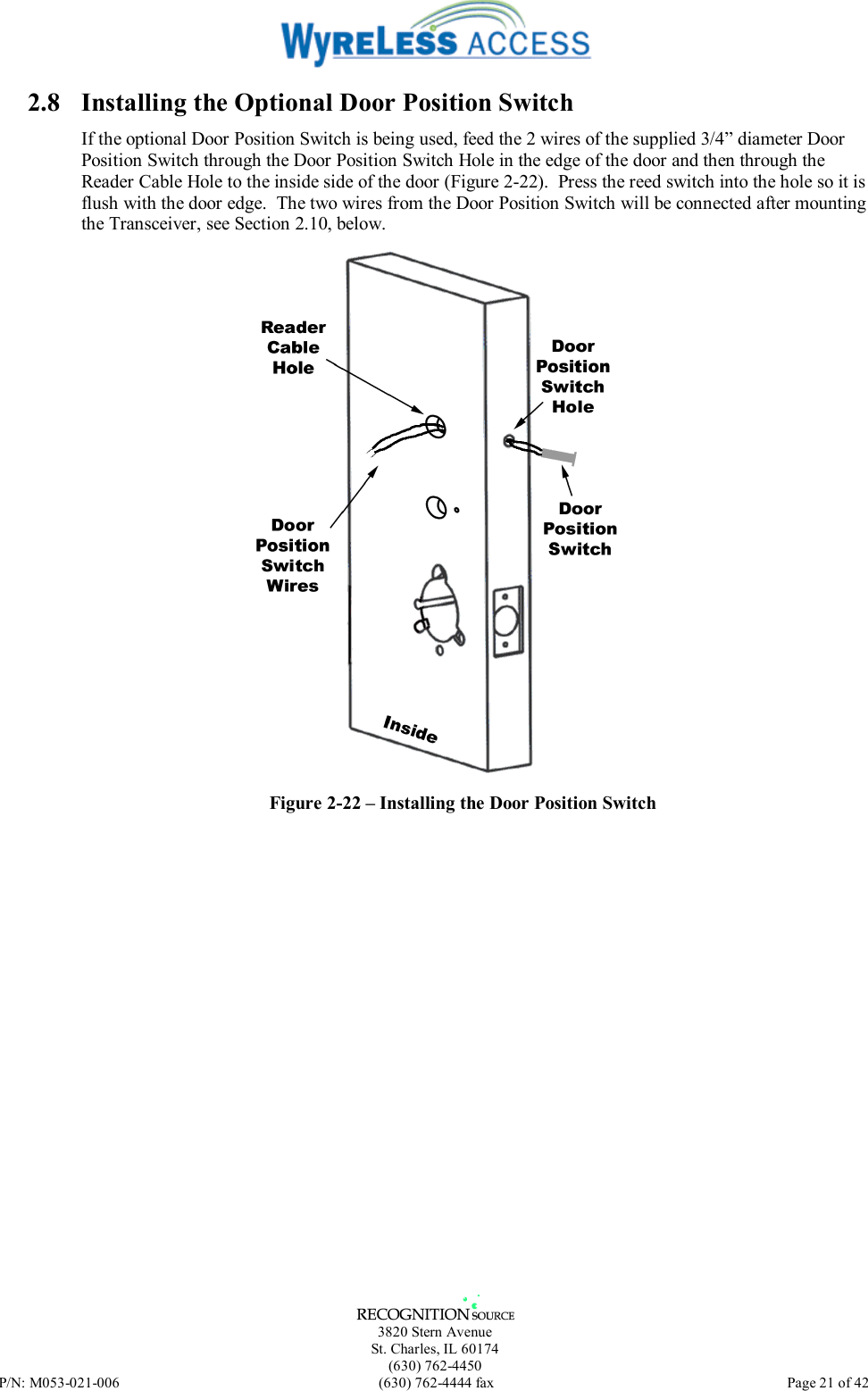   3820 Stern Avenue St. Charles, IL 60174 (630) 762-4450 P/N: M053-021-006  (630) 762-4444 fax   Page 21 of 42 2.8  Installing the Optional Door Position Switch If the optional Door Position Switch is being used, feed the 2 wires of the supplied 3/4” diameter Door Position Switch through the Door Position Switch Hole in the edge of the door and then through the Reader Cable Hole to the inside side of the door (Figure 2-22).  Press the reed switch into the hole so it is flush with the door edge.  The two wires from the Door Position Switch will be connected after mounting the Transceiver, see Section 2.10, below.  Figure 2-22 – Installing the Door Position Switch 